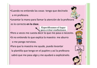 •Cuando no entiendo las cosas tengo que decírselo
 a mi profesora.
•Levantar la mano para llamar la atención de la profesora
es lo correcto en la clase.
                              Especificamos el lugar
                              para evitar confusiones
•Pero a veces me cuesta decir lo que me pasa o necesito.
•Si no entiendo lo que explica la maestra me aburro
 o me pongo nervioso.
•Para que la maestra me ayude, puedo levantar
 la plantilla que tengo en el pupitre y así la profesora
 sabrá que me pasa algo y me ayudará a explicárselo.
 