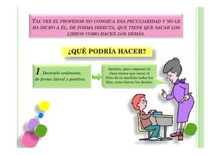 TAL VEZ EL PROFESOR NO CONOZCA ESA PECULIARIDAD Y NO LE
HA DICHO A ÉL, DE FORMA DIRECTA, QUE TIENE QUE SACAR LOS
             LIBROS COMO HACEN LOS DEMÁS.



                   ¿QUÉ PODRÍA HACER?

                                  Jaimito, para empezar la
 1. Decírselo oralmente,          clase tienes que sacar el
                                libro de tu mochila todos los
 de forma literal y positiva.
                                días, como hacen los demás.
 