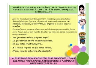 TAMBIÉN ES POSIBLE QUE EL NIÑO NO SEPA CÓMO SE SIENTE;
 IGNORE SI NECESITA AYUDA O ESTÁ NERVIOSO PORQUE NO
                    ENTIENDE ALGO


Esto no es exclusivo de los Asperger, conozco personas adultas
Neurotípicas que ignoran algunas de sus emociones como: la
envidia, los celos, la soberbia, el orgullo e incluso algunos
miedos.
Personalmente, cuando observo en mis hijos alguna emoción fuerte
suelo hacer que se den cuenta de ella y de cómo se llama esa emoción
con frases como:
 Veo que estás triste, ¿te pasa algo?
 Lo que sientes ahora se llama envidia.
 Sé que estás frustrado pero…
 A ti lo que te pasa es que estás celosa.
 ¡Vaya, vaya la soberbia al poder!¿eh?


Y LES EXPLICO EN QUÉ COSISTEN ESAS EMOCIONES; LO QUE
 LES AYUDA, POCO A POCO, A RECONOCERLAS Y A HABLAR
                ABIERTAMENTE DE ELLAS.
 