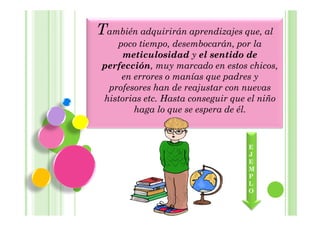 También adquirirán aprendizajes que, al
    poco tiempo, desembocarán, por la
      meticulosidad y el sentido de
 perfección, muy marcado en estos chicos,
     en errores o manías que padres y
  profesores han de reajustar con nuevas
 historias etc. Hasta conseguir que el niño
        haga lo que se espera de él.



                                    E
                                    J
                                    E
                                    M
                                    P
                                    L
                                    O
 