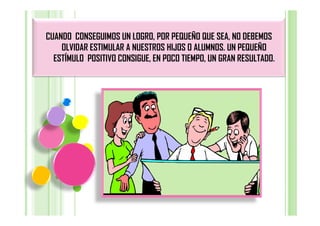 CUANDO CONSEGUIMOS UN LOGRO, POR PEQUEÑO QUE SEA, NO DEBEMOS
    OLVIDAR ESTIMULAR A NUESTROS HIJOS O ALUMNOS. UN PEQUEÑO
  ESTÍMULO POSITIVO CONSIGUE, EN POCO TIEMPO, UN GRAN RESULTADO.
 