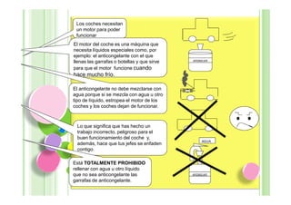 Los coches necesitan
 un motor para poder
 funcionar
El motor del coche es una máquina que
necesita líquidos especiales como, por
ejemplo: el anticongelante con el que
llenas las garrafas o botellas y que sirve   ANTICONGELANTE

para que el motor funcione cuando
hace mucho frío.

El anticongelante no debe mezclarse con
agua porque si se mezcla con agua u otro
tipo de líquido, estropea el motor de los
coches y los coches dejan de funcionar.



 Lo que significa que has hecho un
 trabajo incorrecto, peligroso para el
 buen funcionamiento del coche y,
                                                     AGUA
 además, hace que tus jefes se enfaden
 contigo.

Está TOTALMENTE PROHIBIDO
rellenar con agua u otro líquido
que no sea anticongelante las                ANTICONGELANTE

garrafas de anticongelante.
 