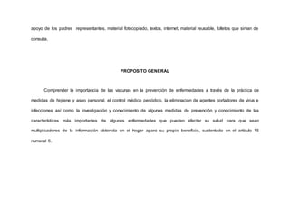 apoyo de los padres representantes, material fotocopiado, textos, internet, material reusable, folletos que sirvan de
consulta.
PROPOSITO GENERAL
Comprender la importancia de las vacunas en la prevención de enfermedades a través de la práctica de
medidas de higiene y aseo personal, el control médico periódico, la eliminación de agentes portadores de virus e
infecciones así como la investigación y conocimiento de algunas medidas de prevención y conocimiento de las
características más importantes de algunas enfermedades que pueden afectar su salud para que sean
multiplicadores de la información obtenida en el hogar apara su propio beneficio, sustentado en el artículo 15
numeral 6.
 