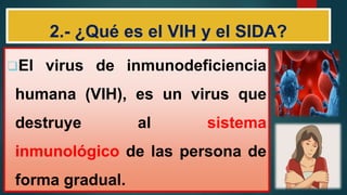 2.- ¿Qué es el VIH y el SIDA?
El virus de inmunodeficiencia
humana (VIH), es un virus que
destruye al sistema
inmunológico de las persona de
forma gradual.
 