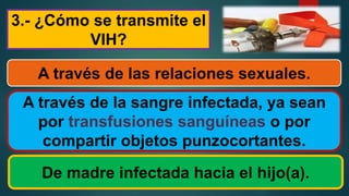 3.- ¿Cómo se transmite el
VIH?
A través de las relaciones sexuales.
A través de la sangre infectada, ya sean
por transfusiones sanguíneas o por
compartir objetos punzocortantes.
De madre infectada hacia el hijo(a).
 