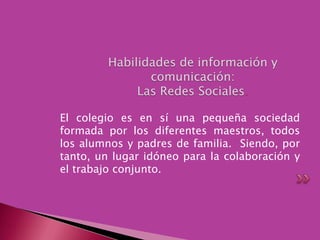 Habilidades de información y comunicación:Las Redes Sociales.El colegio es en sí una pequeña sociedad formada por los diferentes maestros, todos los alumnos y padres de familia.  Siendo, por tanto, un lugar idóneo para la colaboración y el trabajo conjunto.