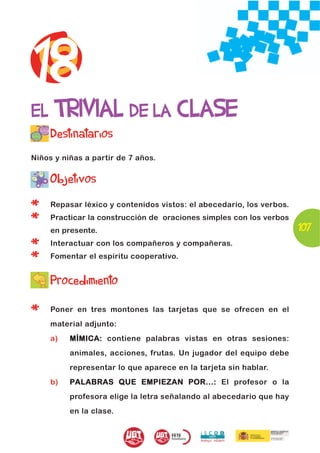 18
EL TRIVIAL DE LA CLASE
     Destinatarios
Niños y niñas a partir de 7 años.


     Objetivos

*    Repasar léxico y contenidos vistos: el abecedario, los verbos.

*    Practicar la construcción de oraciones simples con los verbos
     en presente.                                                     107
*    Interactuar con los compañeros y compañeras.

*    Fomentar el espíritu cooperativo.


     Procedimiento

*    Poner en tres montones las tarjetas que se ofrecen en el
     material adjunto:
     a)   MÍMICA: contiene palabras vistas en otras sesiones:
          animales, acciones, frutas. Un jugador del equipo debe
          representar lo que aparece en la tarjeta sin hablar.
     b)   PALABRAS QUE EMPIEZAN POR...: El profesor o la
          profesora elige la letra señalando al abecedario que hay
          en la clase.
 