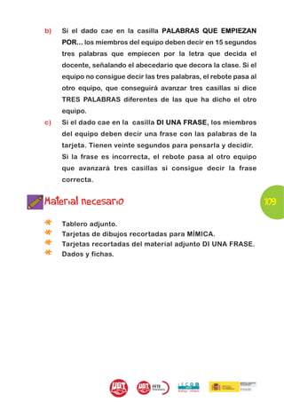 b)   Si el dado cae en la casilla PALABRAS QUE EMPIEZAN
     POR... los miembros del equipo deben decir en 15 segundos
     tres palabras que empiecen por la letra que decida el
     docente, señalando el abecedario que decora la clase. Si el
     equipo no consigue decir las tres palabras, el rebote pasa al
     otro equipo, que conseguirá avanzar tres casillas si dice
     TRES PALABRAS diferentes de las que ha dicho el otro
     equipo.
c)   Si el dado cae en la casilla D I UNA FRASE, los miembros
     del equipo deben decir una frase con las palabras de la
     tarjeta. Tienen veinte segundos para pensarla y decidir.
     Si la frase es incorrecta, el rebote pasa al otro equipo
     que avanzará tres casillas si consigue decir la frase
     correcta.


Material necesario                                                   109

*    Tablero adjunto.

*    Tarjetas de dibujos recortadas para MÍMICA.

*    Tarjetas recortadas del material adjunto DI UNA FRASE.

*    Dados y fichas.
 