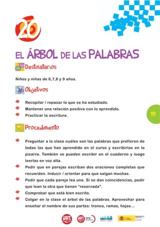 20
EL ÁRBOL DE LAS PALABRAS
     Destinatarios
Niños y niñas de 6,7,8 y 9 años.


     Objetivos

*    Recopilar / repasar lo que se ha estudiado.

*    Mantener una relación positiva con lo aprendido.
                                                                     119
*    Practicar la escritura.


     Procedimiento

*    Preguntar a la clase cuáles son las palabras que prefieren de
     todas las que han aprendido en el curso y escribirlas en la
     pizarra. También se pueden escribir en el cuaderno y luego
     leerlas en voz alta.

*    Pedir que en parejas escriban dos oraciones completas que
     recuerden. Inducir / orientar para que salgan muchas.

*    Pedir que cada pareja lea una. Si se dan coincidencias, pedir
     que lean la otra que tienen “reservada”.

*    Comprobar que está bien escrito.

*    Colgar en la clase el árbol de las palabras. Aprovechar para
     enseñar el nombre de sus partes: tronco, ramas, hojas…
 