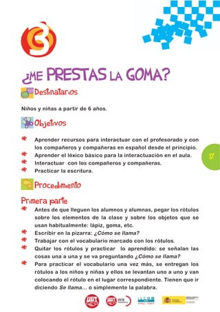 3
¿ME PRESTAS LA GOMA?
     Destinatarios
Niños y niñas a partir de 6 años.


     Objetivos

*    Aprender recursos para interactuar con el profesorado y con
     los compañeros y compañeras en español desde el principio.

*    Aprender el léxico básico para la interactuación en el aula.      17
*    Interactuar con los compañeros y compañeras.

*    Practicar la escritura.

     Procedimiento
Primera parte
*    Antes de que lleguen los alumnos y alumnas, pegar los rótulos
     sobre los elementos de la clase y sobre los objetos que se
     usan habitualmente: lápiz, goma, etc.

*    Escribir en la pizarra: ¿Cómo se llama?

*    Trabajar con el vocabulario marcado con los rótulos.

*    Quitar los rótulos y practicar lo aprendido: se señalan las
     cosas una a una y se va preguntando ¿Cómo se llama?

*    Para practicar el vocabulario una vez más, se entregan los
     rótulos a los niños y niñas y ellos se levantan uno a uno y van
     colocando el rótulo en el lugar correspondiente. Tienen que ir
     diciendo Se llama... o simplemente la palabra.
 