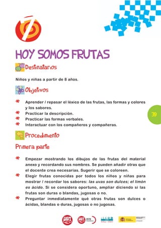 7
HOY SOMOS FRUTAS
     Destinatarios
Niños y niñas a partir de 8 años.


     Objetivos

*    Aprender / repasar el léxico de las frutas, las formas y colores
     y los sabores.

*    Practicar la descripción.                                          39
*    Practicar las formas verbales.

*    Interactuar con los compañeros y compañeras.

     Procedimiento
Primera parte

*    Empezar mostrando los dibujos de las frutas del material
     anexo y recordando sus nombres. Se pueden añadir otras que
     el docente crea necesarias. Sugerir que se coloreen.

*    Elegir frutas conocidas por todos los niños y niñas para
     mostrar / recordar los sabores: las uvas son dulces; el limón
     es ácido . Si se considera oportuno, ampliar diciendo si las
     frutas son duras o blandas, jugosas o no.

*    Preguntar inmediatamente qué otras frutas son dulces o
     ácidas, blandas o duras, jugosas o no jugosas.
 
