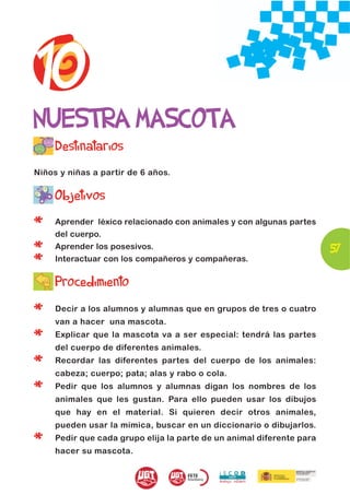 10
NUESTRA MASCOTA
     Destinatarios
Niños y niñas a partir de 6 años.


     Objetivos

*    Aprender léxico relacionado con animales y con algunas partes
     del cuerpo.

*    Aprender los posesivos.                                           57
*    Interactuar con los compañeros y compañeras.


     Procedimiento

*    Decir a los alumnos y alumnas que en grupos de tres o cuatro
     van a hacer una mascota.

*    Explicar que la mascota va a ser especial: tendrá las partes
     del cuerpo de diferentes animales.

*    Recordar las diferentes partes del cuerpo de los animales:
     cabeza; cuerpo; pata; alas y rabo o cola.

*    Pedir que los alumnos y alumnas digan los nombres de los
     animales que les gustan. Para ello pueden usar los dibujos
     que hay en el material. Si quieren decir otros animales,
     pueden usar la mímica, buscar en un diccionario o dibujarlos.

*    Pedir que cada grupo elija la parte de un animal diferente para
     hacer su mascota.
 