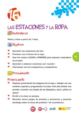 16
LAS ESTACIONES Y LA ROPA
     Destinatarios
Niños y niñas a partir de 7 años.


     Objetivos

*    Aprender las estaciones del año.

*    Practicar con el léxico de la ropa.
                                                                        95
*    Usar los verbos LLEVAR y PONERSE para expresar costumbres
     en el vestir.

*    Aprender a elaborar oraciones con ‘cuando’.

*    Interactuar con los compañeros y compañeras.


     Procedimiento
Primera parte
*    Empezar presentando las imágenes de la ropa y trabajar con sus
     nombres, leyendo y preguntando a la clase. Para ello señalar una
     prenda o enseñar una tarjeta de las dibujadas y decir ¿Cómo se
     llama?

*    Dividir a la clase en parejas.

*    Recortar varios juegos de prendas y accesorios y ponerlas
     bocabajo sobre la mesa del profesor / de la profesora.
 