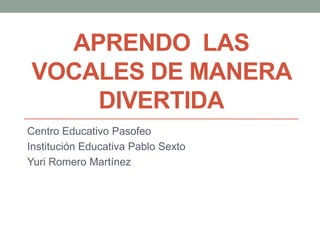 APRENDO LAS
VOCALES DE MANERA
    DIVERTIDA
Centro Educativo Pasofeo
Institución Educativa Pablo Sexto
Yuri Romero Martínez
 