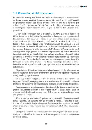 APRENDRE D’EMPRENDRE | FPdGi

1.1 Presentació del document
La Fundació Príncep de Girona, amb vista a desenvolupar la missió definida des de la seva identitat de «donar suport i formació als joves i l’atenció
als problemes socials del nostre entorn», té en el seu pla d’actuació per
a l’any 2012 el programa Esperit Emprenedor. Dins d’aquest programa
s’emmarquen diverses accions, entre les quals el foment de l’Educació Emprenedora.
L’any 2011, promogut per la Fundació, ESADE elabora i publica el
Llibre Blanc de la Iniciativa Emprenedora a Espanya, que es presenta al
Fòrum Impulsa del juny d’aquell mateix any. Entre altres, hi participen com
a ponents Luisa Alemany (ESADE), José Antonio Marina (Universitat de
Pares) i José Manuel Pérez Díaz-Pericles (exgerent de Valnalón). A tots
tres els uneix un mateix fil conductor, la iniciativa emprenedora, des de
tres visions diferents: el món empresarial, l’educació i l’experiència en el
desplegament de programes d’iniciativa emprenedora a l’escola. D’aquesta
trobada i gràcies a les possibilitats que s’obren amb la col·laboració mútua
es formula la proposta recollida per la Fundació per al foment de l’Educació
Emprenedora. L’objectiu d’«elaborar una proposta educativa que integri la
formació en la iniciativa emprenedora des de l’escola primària fins al batxillerat i la formació professional, i que sigui aplicable a totes les comunitats
autònomes».
El projecte es divideix en dues fases: a la primera es pretén seleccionar les
millors pràctiques d’educació emprenedora en el territori espanyol i organitzar
unes jornades per presentar-les.
En la segona fase, l’objectiu és d’identificar els aspectes més remarcables
i eficaços dels diferents programes, sistematitzant-ne l’avaluació i elaborar
propostes per dissenyar un programa que es pugui aplicar a totes les escoles.
Aquest document aglutina aquestes dues fases. S’ha fet una selecció de programes i les Jornades s’han fet el mes de gener de 2012. Aquest treball recull tot
el recorregut de les Jornades, a més a més de les claus per avaluar els programes
i les propostes de futur.
S’estructura en tres blocs. El primer, de presentació i fonamentació del
treball realitzat. En aquesta part es presenta el treball, s’analitza el context social, econòmic i educatiu que es desenvolupa i es presenta un model
d’ensenyament per competències que permet introduir habilitats emprenedores a l’aula.
El segon se centra en les Jornades, en com s’han preparat i en les seves conclusions, per identificar les claus per al desenvolupament del talent emprenedor
a l’escola formal.
15

 