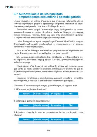 FPdGi | APRENDRE D’EMPRENDRE

3.7  utoavaluació de les habilitats
A
emprenedores secundària i postobligatòria
L’autoavaluació és un sistema d’avaluació que promou en l’alumne la reflexió
sobre les experiències pròpies d’aprenentatge i li permet identificar els objectius aconseguits i prendre consciència d’allò que ha après.
És una eina idònia perquè l’alumne sigui capaç de diagnosticar de manera
autònoma les seves necessitats i fortaleses, i també de dissenyar processos de
millora continuada. Fomenta, doncs, que sigui crític amb ell mateix i potenciï
la responsabilitat i implicació en el procés d’ensenyament.
L’eina dissenyada en aquest cas pretén que l’alumne identifiqui el seu grau
d’implicació en el projecte, com ha aplicat els coneixements previs i com pot
transferir el coneixement adquirit.
Per a això s’ha dissenyat una bateria de preguntes que es responen en una
escala de quatre graus, amb poca dificultat i no gaire extensió.
S’hi inclouen a més a més alguns ítems per afavorir la reflexió sobre la pròpia implicació en el treball de grup pel que fa a clima, aportacions i receptivitat
amb els companys.
El qüestionari s’ha dissenyat per utilitzar-lo al final del projecte, encara
que també es podria emprar en moments intermedis per millorar la qualitat
d’aprenentatge durant el procés, establint estratègies de millora personals a curt
termini.
És adequat per utilitzar-lo amb alumnes d’educació secundària i secundària
postobligatòria, a causa de la profunditat de reflexió que persegueix.
(Poseu una X on correspongui: sempre, gairebé sempre, de vegades, mai)
1. M’he sentit implicat en l’activitat?
Sempre

Gairebé sempre

De vegades

Mai

De vegades

Mai

2. Entenia per què fèiem aquest projecte?
Sempre

Gairebé sempre

3. Relaciono el que he fet amb les necessitats de la vida real fora del centre
educatiu?
Sempre

Gairebé sempre

118

De vegades

Mai

 