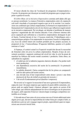 FPdGi | APRENDRE D’EMPRENDRE
El tercer aborda les claus de l’avaluació de programes d’emprenedoria a
l’escola i fa propostes per dissenyar un model de programa que es pugui extrapolar a qualsevol escola.
El Llibre Blanc de la Iniciativa Emprenedora constata amb dades allò que
es percep socialment. La manca d’iniciativa emprenedora entre els espanyols
està molt vinculada a la percepció negativa que en té la societat. Les conclusions ens confirmen que cultura emprenedora, la formació en emprenedoria i el
finançament de l’emprenedoria són els tres factors que influeixen negativament
en la iniciativa empresarial. Per tot plegat, cal abordar el problema de manera
rigorosa i organitzada des del sistema educatiu. Com a barreres internes dels
joves espanyols per enfrontar-se a iniciatives emprenedores destaquen la por
al fracàs, l’actitud davant el risc i l’escassa creativitat. S’identifiquen com a
característiques pròpies d’un emprenedor la necessitat d’assolir la independència, locus de control intern (els resultats produïts per les pròpies accions), la
propensió al risc i l’autoconfiança. D’aquestes habilitats, quantes se’n poden
entrenar a l’aula?
A Espanya, el context actual és d’especial receptivitat davant la necessitat
de fomentar entre els joves la cultura emprenedora. Després d’anys de creixement econòmic i augment continuat del nivell de vida, la crisi ha posat de
manifest les febleses del nostre model econòmic i productiu. Entre altres, en
subratllem les següents:
•	 el reduït pes de la indústria (aquestes darreres dècades s’ha perdut molt
teixit productiu);
•	 una dependència excessiva del sector de la construcció i la promoció
immobiliària;
•	 la reduïda dimensió i baixa competitivitat de les pimes en comparació
amb les dels països del nostre entorn;
•	 una elevada taxa d’atur (especialment entre dones i joves) i una forta
destrucció de llocs de treball en períodes de recessió, i
•	 l’alt nivell d’endeutament privat (famílies i empreses).
De tot això se’n segueix la necessitat d’una nova generació d’emprenedors,
capaç de crear i fer pujar empreses que superin els punts dèbils esmentats, empreses amb un capital humà i financer adequat i que operin en sectors d’alt
valor afegit, que utilitzin adequadament les noves tecnologies en els processos
de negoci, amb capacitat d’innovar i desenvolupar avantatges competitius sostenibles en el temps.
L’elevada taxa d’atur entre els joves actua com un al·licient addicional entre
alguns joves que, davant la impossibilitat de trobar feina per compte d’altri, es
decideixen a provar sort i engegar negocis propis, especialment quan no requereixen una inversió inicial forta.
16

 