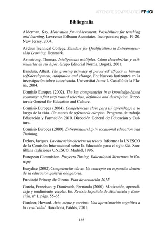 APRENDRE D’EMPRENDRE | FPdGi

Bibliografia
Alderman, Kay. Motivation for achievement: Possibilities for teaching
and learning. Lawrence Erlbaum Associates, Incorporates; pàgs. 19-20.
New Jersey, 2004.
Archus Technical College. Standars for Qualifications in Entrepreneurship Learning. Denmark.
Armstrong, Thomas. Inteligencias múltiples. Cómo descubrirlas y estimularlas en sus hijos. Grupo Editorial Norma. Bogotá, 2001.
Bandura, Albert. The growing primacy of perceived efficacy in human
self-development, adaptation and change. En: Nuevos horizontes en la
investigación sobre autoeficacia. Universitat Jaime I. Castelló de la Plana, 2004.
Comisió Europea (2002). The key competencies in a knowledge-based
economy: a first step toward selection, definition and description. Directorate General for Education and Culture.
Comisió Europea (2004). Competencias clave para un aprendizaje a lo
largo de la vida. Un marco de referencia europeo. Programa de trabajo
Educación y Formación 2010. Dirección General de Educación y Cultura.
Comisió Europea (2009). Entrepreneurship in vocational education and
Training.
Delors, Jacques. La educación encierra un tesoro. Informe a la UNESCO
de la Comisión Internacional sobre la Educación para el siglo xxi. Santillana /Ediciones UNESCO. Madrid, 1996.
European Commision. Proyecto Tuning. Educational Structures in Europe.
Eurydice (2002).Competencias clave. Un concepto en expansión dentro
de la educación general obligatoria.
Fundació Príncep de Girona. Plan de actuación 2012.
García, Francisco, y Doménech, Fernando (2000). Motivación, aprendizaje y rendimiento escolar. En: Revista Española de Motivación y Emoción, nº 1, pàgs. 55-65.
Gardner, Howard. Arte, mente y cerebro. Una aproximación cognitiva a
la creatividad. Barcelona, Paidós, 2001.
125

 