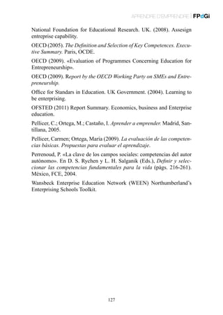 APRENDRE D’EMPRENDRE | FPdGi

National Foundation for Educational Research. UK. (2008). Assesign
entreprise capability.
OECD (2005). The Definition and Selection of Key Competences. Executive Summary. Paris, OCDE.
OECD (2009). «Evaluation of Programmes Concerning Education for
Entrepreneurship».
OECD (2009). Report by the OECD Working Party on SMEs and Entrepreneurship.
Office for Standars in Education. UK Government. (2004). Learning to
be enterprising.
OFSTED (2011) Report Summary. Economics, business and Enterprise
education.
Pellicer, C.; Ortega, M.; Castaño, I. Aprender a emprender. Madrid, Santillana, 2005.
Pellicer, Carmen; Ortega, María (2009). La evaluación de las competencias básicas. Propuestas para evaluar el aprendizaje.
Perrenoud, P. «La clave de los campos sociales: competencias del autor
autónomo». En D. S. Rychen y L. H. Salganik (Eds.), Definir y seleccionar las competencias fundamentales para la vida (pàgs. 216-261).
México, FCE, 2004.
Wansbeck Enterprise Education Network (WEEN) Northumberland’s
Enterprising Schools Toolkit.

127

 