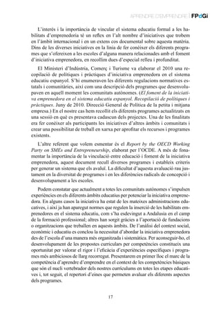 APRENDRE D’EMPRENDRE | FPdGi
L’interès i la importància de vincular el sistema educatiu formal a les habilitats d’emprenedoria té un reflex en l’alt nombre d’iniciatives que trobem
en l’àmbit internacional i en un extens cos documental sobre aquesta matèria.
Dins de les diverses iniciatives en la línia de fer conèixer els diferents programes que s’ofereixen a les escoles d’alguna manera relacionades amb el foment
d’iniciativa emprenedora, en recollim dues d’especial relleu i profunditat.
El Ministeri d’Indústria, Comerç i Turisme va elaborar el 2010 una recopilació de polítiques i pràctiques d’iniciativa emprenedora en el sistema
educatiu espanyol. S’hi enumeraven les diferents regulacions normatives estatals i comunitàries, així com una descripció dels programes que desenvolupaven en aquell moment les comunitats autònomes. (El foment de la iniciativa emprenedora en el sistema educatiu espanyol. Recopilació de polítiques i
pràctiques. Juny de 2010. Direcció General de Política de la petita i mitjana
empresa.) En el nostre cas hem recollit els diferents programes actualitzats en
una sessió en què es presentava cadascun dels projectes. Una de les finalitats
era fer conèixer als participants les iniciatives d’altres àmbits i comunitats i
crear una possibilitat de treball en xarxa per aprofitar els recursos i programes
existents.
L’altre referent que volem esmentar és el Report by the OECD Working
Party on SMEs and Entrepreneurship, elaborat per l’OCDE. A més de fonamentar la importància de la vinculació entre educació i foment de la iniciativa
emprenedora, aquest document recull diversos programes i estableix criteris
per generar un sistema que els avaluï. La dificultat d’aquesta avaluació rau justament en la diversitat de programes i en les diferències radicals de concepció i
desenvolupament a les escoles.
Podem constatar que actualment a totes les comunitats autònomes s’impulsen
experiències en els diferents àmbits educatius per potenciar la iniciativa emprenedora. En alguns casos la iniciativa ha estat de les mateixes administracions educatives, i així ja han aparegut normes que regulen la inserció de les habilitats emprenedores en el sistema educatiu, com s’ha esdevingut a Andalusia en el camp
de la formació professional; altres han sorgit gràcies a l’aportació de fundacions
o organitzacions que treballen en aquests àmbits. De l’anàlisi del context social,
econòmic i educatiu es conclou la necessitat d’abordar la iniciativa emprenedora
des de l’escola d’una manera més organitzada i sistemàtica. Per aconseguir-ho, el
desenvolupament de les propostes curriculars per competències constitueix una
oportunitat per valorar el rigor i l’eficàcia d’experiències específiques i programes més ambiciosos de llarg recorregut. Presentarem en primer lloc el marc de la
competència d’aprendre d’emprendre en el context de les competències bàsiques
que són el nucli vertebrador dels nostres currículums en totes les etapes educatives i, tot seguit, el repertori d’eines que permeten avaluar els diferents aspectes
dels programes.
17

 