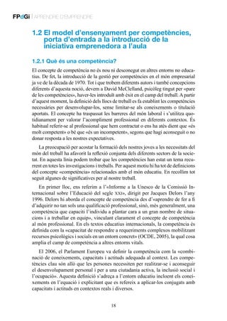 FPdGi | APRENDRE D’EMPRENDRE

1.2  l model d’ensenyament per competències,
E
porta d’entrada a la introducció de la
iniciativa emprenedora a l’aula
1.2.1 Què és una competència?
El concepte de competència no és nou ni desconegut en altres entorns no educatius. De fet, la introducció de la gestió per competències en el món empresarial
ja ve de la dècada de 1970. Tot i que trobem diferents autors i també concepcions
diferents d’aquesta noció, devem a David McClelland, psicòleg tingut per «pare
de les competències», haver-les introduït amb èxit en el camp del treball. A partir
d’aquest moment, la definició dels llocs de treball es fa establint les competències
necessàries per desenvolupar-los, sense limitar-se als coneixements o titulació
aportats. El concepte ha traspassat les barreres del món laboral i s’utilitza quotidianament per valorar l’acompliment professional en diferents contextos. És
habitual referir-se al professional que hem contractat o ens ha atès dient que «és
molt competent» o bé que «és un incompetent», segons que hagi aconseguit o no
donar resposta a les nostres expectatives.
La preocupació per acostar la formació dels nostres joves a les necessitats del
món del treball ha afavorit la reflexió conjunta dels diferents sectors de la societat. En aquesta línia podem trobar que les competències han estat un tema recurrent en totes les investigacions i treballs. Per aquest motiu hi ha tot de definicions
del concepte «competència» relacionades amb el món educatiu. En recollim tot
seguit algunes de significatives per al nostre treball.
En primer lloc, ens referim a l’«Informe a la Unesco de la Comissió Internacional sobre l’Educació del segle xxi», dirigit per Jacques Delors l’any
1996. Delors hi aborda el concepte de competència des d’«aprendre de fer a fi
d’adquirir no tan sols una qualificació professional, sinó, més generalment, una
competència que capaciti l’individu a plantar cara a un gran nombre de situacions i a treballar en equip», vinculant clarament el concepte de competència
al món professional. En els textos educatius internacionals, la competència és
definida com la «capacitat de respondre a requeriments complexos mobilitzant
recursos psicològics i socials en un entorn concret» (OCDE, 2005), la qual cosa
amplia el camp de competència a altres entorns vitals.
El 2006, el Parlament Europeu va definir la competència com la «combinació de coneixements, capacitats i actituds adequada al context. Les competències clau són allò que les persones necessiten per realitzar-se i aconseguir
el desenvolupament personal i per a una ciutadania activa, la inclusió social i
l’ocupació». Aquesta definició s’adreça a l’entorn educatiu incloent els coneixements en l’equació i explicitant que es refereix a aplicar-los conjugats amb
capacitats i actituds en contextos reals i diversos.
18

 