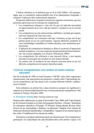 APRENDRE D’EMPRENDRE | FPdGi
L’última referència és la definició que en fa la LOE (2006): «Els aprenentatges que es consideren imprescindibles des d’un plantejament integrador i
orientat a l’aplicació dels coneixements adquirits».
D’aquestes definicions, en podem extreure les següents conclusions, que ens
permeten aproximar-nos al concepte de competència.
•	 Les competències bàsiques o clau són les que tot individu necessitarà
en algun moment de la seva vida per moure’s i produir-se en la societat
actual.
•	 Les competències no són coneixements, habilitats o actituds per separat,
sinó una integració de totes tres coses.
•	 Les competències no s’ensenyen sinó que s’entrenen, ja que són el que
permet posar en joc els coneixements. Aquesta afirmació comporta un
canvi metodològic ineludible en l’àmbit educatiu, com analitzarem posteriorment.
•	 L’aplicació de competències bàsiques es dóna en un procés d’operacions
mentals complexes, i els seus esquemes de pensament permeten determinar i fer accions adaptades a la situació. (Perrenoud, 2004).
•	 Les competències fan referència a una execució eficaç, a una manera
reeixida d’aconseguir uns resultats en una situació donada.
•	 En context real, la resolució de tota situació necessita posar en joc les
diferents competències de manera interrelacionada.

1.2.2  es competències: com arriben al nostre sistema
L
educatiu?
Des de la dècada de 1990, la Unió Europea i l’OCDE, entre altres organismes
internacionals, han anat promovent projectes i estudis sobre l’aprenentatge basat en competències que han donat com a resultat diferents treballs i publicacions d’interès.
Ferm referència en primer lloc a dues iniciatives europees de significació i
impacte en el desenvolupament del marc d’ensenyament per competències. Són
el projecte Tuning i Eurydice 2002.
A. El projecte Tuning (http://tuning.unideusto.org)
Projecte pilot elaborat per un grup d’universitats l’any 2000, amb l’ajut financer
de la Comissió Europea en el marc del programa Sòcrates: «Tuning - Sintonitzar
les estructures educatives d’Europa». El Projecte Tuning aborda diverses línies
d’acció de les assenyalades a Bolonya, en particular l’adopció d’un sistema de
titulacions fàcilment identificables i comparables, l’adopció d’un sistema basat en
dos cicles i l’establiment d’un sistema de crèdits.
El projecte es proposa determinar punts de referència per a les competències
genèriques i les específiques de cada disciplina dels cicles primer i segon. A la
19

 