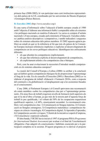 FPdGi | APRENDRE D’EMPRENDRE
primera fase (2000-2002), hi van participar unes cent institucions representatives dels països de la UE, coordinades per les universitats de Deusto (Espanya)
i Groningen (Països Baixos).
B. Eurydice 2002 (http://www.eurydice.org/)
És una xarxa d’informació sobre l’educació d’àmbit europeu creada el 1980
amb l’objectiu d’elaborar una informació fiable i comparable sobre els sistemes
i les polítiques nacionals en matèria d’educació. La xarxa es compon d’unitats
nacionals i d’una europea, creades pels ministeris d’Educació. Eurydice elabora i publica anàlisis descriptives i comparatives, i també indicadors i enquestes
sobre els sistemes educatius dels països membres. El 2002 aquesta agència publicà un estudi en què es fa referència al fet que tots els països de la Comunitat Europea inclouen referències implícites o explicites al desenvolupament de
competències en les seves polítiques educatives. Identifiquen tres enfocaments
diferents:
•	 els que aborden les competències implícitament;
•	 els que fan referència explícita al desenvolupament de competències,
•	 els explícitament referits a les competències clau o bàsiques.
Però, com ha anat evolucionant la necessitat d’introduir models competencials en els sistemes educatius europeus?
La reunió del Consell d’Europa a Lisboa (2000) va arribar a la conclusió
que cal definir quines competències bàsiques ha de proporcionar l’aprenentatge
al llarg de la vida. En els consells d’Estocolm (2001) i Barcelona (2002) es va
elaborar el programa de treball «Educació i Formació 2010», com a resposta
del continent a «la globalització i el desplaçament cap a les economies basades
en el coneixement».
L’any 2006, el Parlament Europeu i el Consell aprovaren una recomanació
als estats membres «sobre les competències clau per a l’aprenentatge permanent». Els nous llocs de treball exigeixen nivells de formació molt superiors als
que té la mà d’obra a Europa, ja que més de la tercera part d’aquesta força de
treball és poc qualificada, i al voltant del 50% de les ocupacions requereixen
qualificació superior, i el 40%, ensenyament secundari. La recomanació estableix vuit competències clau: 1) Comunicació en llengua materna; 2) Comunicació en llengües estrangeres; 3) Competència matemàtica i competències bàsiques en ciència i tecnologia; 4) Competència digital; 5) Aprendre d’aprendre;
6) Competències socials i cíviques; 7) Sentit de la iniciativa i esperit d’empresa,
i 8) Consciència i expressió culturals.
D’altra banda, l’OCDE havia iniciat el 1997 el programa PISA (Programme
for International Student Assessment) per avaluar si al final de l’escolarització
obligatòria s’han adquirit els coneixements i habilitats essencials per a la participació completa en la societat. D’aquest programa en va derivar el projecte
20

 