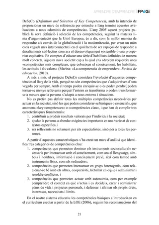 APRENDRE D’EMPRENDRE | FPdGi
DeSeCo (Definition and Selection of Key Competences), amb la intenció de
proporcionar un marc de referència per estendre a llarg termini aquestes avaluacions a nous «dominis de competència». L’any 2005 aquest projecte publicà la seva definició i selecció de les competències, seguint la mateixa línia d’argumentació que la Unió Europea, és a dir, com la millor manera de
respondre als canvis de la globalització i la modernització, per crear un món
cada vegada més interconnectat i en el qual hem de ser capaços de respondre a
desafiaments col·lectius com ara el desenvolupament sostenible o una prosperitat equitativa. En comptes d’educar una sèrie d’habilitats definides de manera
molt concreta, aquesta nova societat cap a la qual ens adrecem requereix unes
«competències més complexes, que cobreixen el coneixement, les habilitats,
les actituds i els valors» (Marina: «La competencia de emprender». Revista de
educación, 2010).
A més a més, el projecte DeSeCo considera l’evolució d’aquestes competències al llarg de la vida, perquè no són competències que s’adquireixen d’una
vegada per sempre. Amb el temps poden enriquir-se o es poden perdre; poden
tornar-se menys rellevants perquè l’entorn es transforma o poden transformarse a mesura que la persona s’adapta a nous entorns i situacions.
No es pretén pas definir totes les múltiples competències necessàries per
actuar en la societat, sinó les que poden considerar-se bàsiques o essencials, que
anomena «key competences» o «competències clau», i que han de complir tres
característiques fonamentals:
1.	 contribuir a produir resultats valorats per l’individu i la societat;
2.	 ajudar la persona a abordar exigències importants en una varietat de contextos específics, i
3.	 ser rellevants no solament per als especialistes, sinó per a totes les persones.
A partir d’aquestes característiques s’ha creat un marc d’anàlisi que identifica tres categories de competències clau:
1.	 competències que permeten dominar els instruments socioculturals necessaris per interactuar amb el coneixement, com ara el llenguatge, símbols i nombres, informació i coneixement previ, així com també amb
instruments físics, com els ordinadors;
2.	 competències que permeten interactuar en grups heterogenis, com relacionar-se bé amb els altres, cooperar-hi, treballar en equip i administrar i
resoldre conflictes, i
3.	 competències que permeten actuar amb autonomia, com per exemple
comprendre el context en què s’actua i es decideix, crear i administrar
plans de vida i projectes personals, i defensar i afirmar els propis drets,
interessos, necessitats i límits.
En el nostre sistema educatiu les competències bàsiques s’introdueixen en
el currículum escolar a partir de la LOE (2006), seguint les recomanacions del
21

 