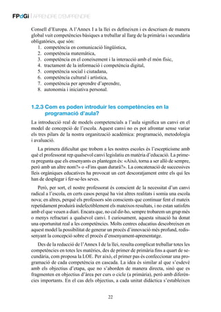 FPdGi | APRENDRE D’EMPRENDRE
Consell d’Europa. A l’Annex I a la llei es defineixen i es descriuen de manera
global vuit competències bàsiques a treballar al llarg de la primària i secundària
obligatòries, que són:
1.	 competència en comunicació lingüística,
2.	 competència matemàtica,
3.	 competència en el coneixement i la interacció amb el món físic,
4.	 tractament de la informació i competència digital,
5.	 competència social i ciutadana,
6.	 competència cultural i artística,
7.	 competència per aprendre d’aprendre,
8.	 autonomia i iniciativa personal.

1.2.3  om es poden introduir les competències en la
C
programació d’aula?
La introducció real de models competencials a l’aula significa un canvi en el
model de concepció de l’escola. Aquest canvi no es pot afrontar sense variar
els tres pilars de la nostra organització acadèmica: programació, metodologia
i avaluació.
La primera dificultat que trobem a les nostres escoles és l’escepticisme amb
què el professorat rep qualsevol canvi legislatiu en matèria d’educació. La primera pregunta que els ensenyants es plantegen és: «Això, torna a ser allò de sempre,
però amb un altre nom?» o «Fins quan durarà?». La concatenació de successives
lleis orgàniques educatives ha provocat un cert descoratjament entre els qui les
han de desplegar i fer-se-les seves.
Però, per sort, el nostre professorat és conscient de la necessitat d’un canvi
radical a l’escola, en certs casos perquè ha vist altres realitats i somia una escola
nova; en altres, perquè els professors són conscients que continuar fent el mateix
repetidament produirà indefectiblement els mateixos resultats, i no estan satisfets
amb el que veuen a diari. Encara que, no cal dir-ho, sempre trobarem un grup més
o menys refractari a qualsevol canvi. I curiosament, aquesta situació ha donat
una oportunitat real a les competències. Molts centres educatius descobreixen en
aquest model la possibilitat de generar un procés d’innovació més profund, redissenyant la concepció sobre el procés d’ensenyament-aprenentatge.
Des de la redacció de l’Annex I de la llei, resulta complicat treballar totes les
competències en totes les matèries, des de primer de primària fins a quart de secundària, com proposa la LOE. Per això, el primer pas és confeccionar una programació de cada competència en cascada. La idea és similar al que s’esdevé
amb els objectius d’etapa, que no s’aborden de manera directa, sinó que es
fragmenten en objectius d’àrea per curs o cicle (a primària), però amb diferències importants. En el cas dels objectius, a cada unitat didàctica s’estableixen
22

 
