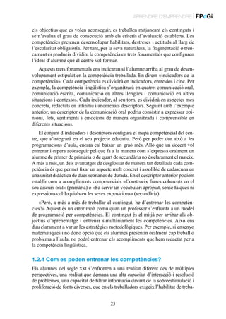 APRENDRE D’EMPRENDRE | FPdGi
els objectius que es volen aconseguir, es treballen mitjançant els continguts i
se n’avalua el grau de consecució amb els criteris d’avaluació establerts. Les
competències pretenen desenvolupar habilitats, destreses i actituds al llarg de
l’escolaritat obligatòria. Per tant, per la seva naturalesa, la fragmentació o trencament es produeix dividint la competència en trets fonamentals que configuren
l’ideal d’alumne que el centre vol formar.
Aquests trets fonamentals ens indicaran si l’alumne arriba al grau de desenvolupament estipulat en la competència treballada. En direm «indicadors de la
competència». Cada competència es dividirà en indicadors, entre dos i cinc. Per
exemple, la competència lingüística s’organitzarà en quatre: comunicació oral,
comunicació escrita, comunicació en altres llengües i comunicació en altres
situacions i contextos. Cada indicador, al seu torn, es dividirà en aspectes més
concrets, redactats en infinitiu i anomenats descriptors. Seguint amb l’exemple
anterior, un descriptor de la comunicació oral podria consistir a expressar opinions, fets, sentiments i emocions de manera organitzada i comprensible en
diferents situacions.
El conjunt d’indicadors i descriptors configura el mapa competencial del centre, que s’integrarà en el seu projecte educatiu. Però per poder dur això a les
programacions d’aula, encara cal baixar un graó més. Allò que un docent vol
entrenar i espera aconseguir pel que fa a la manera com s’expressa oralment un
alumne de primer de primària o de quart de secundària no és clarament el mateix.
A més a més, un dels avantatges de desglossar de manera tan detallada cada competència és que permet fixar un aspecte molt concret i assolible de cadascuna en
una unitat didàctica de dues setmanes de durada. En el descriptor anterior podíem
establir com a acompliments competencials «Construeix frases coherents en el
seu discurs oral» (primària) o «Fa servir un vocabulari apropiat, sense falques ni
expressions col·loquials en les seves exposicions» (secundària).
«Però, a més a més de treballar el contingut, he d’entrenar les competències?» Aquest és un error molt comú quan un professor s’enfronta a un model
de programació per competències. El contingut és el mitjà per arribar als objectius d’aprenentatge i entrenar simultàniament les competències. Això ens
duu clarament a variar les estratègies metodològiques. Per exemple, si ensenyo
matemàtiques i no dono opció que els alumnes presentin oralment cap treball o
problema a l’aula, no podré entrenar els acompliments que hem redactat per a
la competència lingüística.

1.2.4 Com es poden entrenar les competències?
Els alumnes del segle xxi s’enfronten a una realitat diferent des de múltiples
perspectives, una realitat que demana una alta capacitat d’interacció i resolució
de problemes, una capacitat de filtrar informació davant de la sobreestimulació i
proliferació de fonts diverses, que en els treballadors exigeix l’habilitat de treba23

 