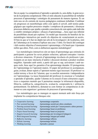 FPdGi | APRENDRE D’EMPRENDRE
llar en equip. La competència d’aprendre a aprendre és, sens dubte, la gran novetat de la proposta competencial. Obre al món educatiu la possibilitat de treballar
processos d’aprenentatge i estratègies de pensament de manera rigorosa. És un
món nou on els corrents de recerca pedagògica continuen treballant. Combinar
els progressos en neurobiologia sobre com aprèn el cervell, amb teories pedagògiques que regulen processos simples i complexos de pensament, i dissenyar
processos didàctics que ajudin a prendre consciència de com aprèn cada individu
a establir estratègies pròpies i eficaces d’aprenentatge..., heus aquí una infinitat
de possibilitats encara per explorar. Un model que necessita els beneficis de les
metodologies interactives per assolir els objectius de «coneixement en acció».
El bon ús que se’n faci no depèn tan sols de la investigació i de la pràctica, sinó
de l’alternança en la manera d’aplicar una cosa i l’altra. En funció del contingut
i dels nostres objectius d’ensenyament i aprenentatge, n’hi haurà que s’ajustaran
millor que altres. Però, com es defineixen aquestes metodologies?
Les metodologies interactives són un tipus d’aprenentatge que estimula els
participants a generar les seves pròpies solucions, aplicant conceptes i teories
a diverses situacions. El procés d’aprenentatge involucra els professors i participants en un marc interactiu d’anàlisi i discussió destinat a produir resultats
tangibles. Aprendre amb sentit, a partir del que se sap, activament i amb tasques reals, heus aquí les garanties d’un aprenentatge durador. El protagonista
de l’aprenentatge és l’aprenent mateix. El paper del professor és acompanyar,
guiar, avaluar, donar suport a l’aprenent mentre sigui necessari. El professor va
cedint terreny a favor de l’alumne, que va assolint autonomia i independència
en l’aprenentatge. La tasca fonamental del professor és ensenyar a l’estudiant
a aprendre d’aprendre, ajudar l’alumne en la creació d’unes estructures cognitives o esquemes mentals que li permetran manejar la informació disponible,
filtrar-la, codificar-la, categoritzar-la, avaluar-la, comprendre-la i utilitzar-la
pertinentment. En definitiva, demanar-se com formar en competències és demanar-se com organitzar i gestionar els processos d’aprenentatge.
Les metodologies que es manegen en aquest moment amb més força per
implantar les competències bàsiques són:
•	 Cooperative learning	
•	 Peer assisted learning	
•	 Tutoring assisted learning	
•	 Problem based learning	
•	 Project based learning	
•	 Enquiry/research learning	
•	 Work integrated learning	
•	 Reflective learning	
•	 Holistic learning	
•	 Thinking learning	

Aprenentatge cooperatiu
Aprenentatge assistit per altres estudiants
Aprenentatge asistit per l’ensenyament a altres perones
Aprenentatge basat en problemes
Aprenentatge basat en projectes
Aprenentatge per investigació/indagació
Aprenentatge integrat pel traball
Aprenentatge reflexiu
Aprenentatge holístic
Aprendre a pensar

24

 