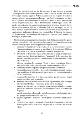 APRENDRE D’EMPRENDRE | FPdGi
Però les metodologies no són la resposta. Si ens limitem a manejar
l’estratègia sense una reflexió profunda sobre el seu ús, no ens serviran per
provocar els resultats esperats. Podem quedar-nos en una pluja d’activitats més
o menys vistoses que ens omplin el temps i que fins i tot enganxin els alumnes. La força de les metodologies ve de la seva connexió amb l’aprenentatge.
En una programació d’aula s’ha de destriar quines metodologies són les adequades per entrenar els acompliments proposats, tenint en compte els objectius d’aprenentatge pretesos. A l’hora de dissenyar les tasques, un docent
ha de manejar essencialment tres factors: com entrena els acompliments seleccionats de cada competència; quin producte han d’elaborar els alumnes
per demostrar-ne l’aprenentatge, i com generar i entrenar en els alumnes les
estratègies de pensament.
Proposem ara unes quantes recomanacions metodològiques concretes que incideixen especialment en la competència d’aprendre d’emprendre i que permeten
entrenar i avaluar alguns dels acompliments que proposarem:
•	 utilitzar amb freqüència l’heteroavaluació, la coavaluació i especialment
l’autoavaluació per promoure la identificació de fortaleses i debilitats,
com també la motivació d’assoliment i l’esperit de superació;
•	 estructurar la docència a l’aula d’una manera no excessivament autoritària, barrejant la directivitat amb l’acceptació de les decisions dels
alumnes, ajudant-los a prendre consciència de la seva autonomia i capacitat de decisió;
•	 informar i analitzar les causes de l’èxit o el fracàs en una tasca determinada tot incidint en les causes i donant oportunitats per rectificar;
•	 fomentar el treball cooperatiu en oposició al treball competitiu;
•	 presentar tasques assequibles a les possibilitats i capacitats dels alumnes
i que signifiquin desafiaments en l’aprenentatge per estimular la motivació de l’assoliment;
•	 programar les activitats de la classe de manera que els alumnes puguin
prendre decisions amb freqüència;
•	 promoure activitats en què el risc de fracàs sigui moderat, deixant espais
a la reflexió individual i l’anàlisi de les reaccions mostrades;
•	 proposar als alumnes que es marquin objectius i registrin els progressos
que fan per arribar-hi, amb vista a entrenar la planificació i l’avaluació de
projectes;
•	 planificar activitats relacionades amb els interessos i habilitats dels alumnes, perquè visquin experiències d’èxit;
•	 ajudar a organitzar i planificar l’estudi perquè adquireixin hàbits de treball;
•	 estructurar les tasques, anant del més fàcil al més complicat, incidint
en la importància de cada cosa, tot graduant la dificultat per afavorir
l’èxit;
25

 