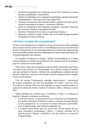 FPdGi | APRENDRE D’EMPRENDRE
•	 incidir en la importància de l’esforç per assolir l’èxit i atribuir-lo a causes
internes, modificables i controlables;
•	 utilitzar el modelatge com a estratègia metodològica, perquè interioritzin
comportaments i valors que volem que adquireixin;
•	 estimular els processos intel·lectuals creatius i generar activitats que fomentin la presentació de judicis i valoracions diferents;
•	 incitar la comunicació amb preguntes divergents i presentar situacions
que incitin els alumnes al pensament flexible;
•	 impulsar el foment de la inventiva i la generació d’idees, i
•	 fomentar el treball en equip i establir rols en el treball de grup assignant
el lideratge de manera rotatòria.

1.2.5 Com s’avaluen les competències?
El canvi en la concepció de l’avaluació és el que permet que el model signifiqui
una revolució real a les nostres aules. La metodologia tota sola no transforma un
procés d’ensenyament si no va acompanyada d’una avaluació de l’aprenentatge
que faci possible prendre decisions didàctiques de manera individualitzada per
al desenvolupament dels alumnes.
El concepte d’avaluació és complex i global: tradicionalment en el nostre
sistema educatiu es vincula a la qualificació, però aquesta visió de la potencialitat de l’avaluació és molt reduïda.
Hi ha, doncs, dues claus essencials en aquest model: interioritzar una cultura
d’avaluació que incideixi en l’aprenentatge i no es limiti a avaluar el resultat,
sinó que acompanyi el procés; i elaborar uns acompliments competencials que
permetin objectivar i mesurar amb claredat el desenvolupament de les competències en els alumnes.
S’ha de canviar l’enfocament, introduir autoavaluació i coavaluació
de manera sistemàtica en l’activitat quotidiana de l’aula i variar les eines
d’avaluació a utilitzar. Entre les més emprades en aquest moment podem assenyalar les llistes de control, escales d’avaluació, dianes, rúbriques i portafolis.
Podem distingir tres moments per a l’avaluació a l’aula, i en cadascun la
finalitat i l’objecte d’avaluació són diferents.
•	 L’avaluació inicial, a començament de curs, hauria de ser de diagnòstic,
per aportar informació al professor sobre els alumnes als quals dirigeix
la seva programació. És el moment d’avaluar interessos, personalitat,
estils d’aprenentatge, intel·ligències múltiples, etc.
•	 L’avaluació processual, que com ja hem dit s’ha de produir de manera sistemàtica, programada i diària, i l’objecte principal de la
qual és ajudar l’alumne a identificar com pot millorar en el procés
d’aprenentatge.
26

 