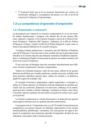 APRENDRE D’EMPRENDRE | FPdGi
•	 I l’avaluació final, que es fa en moments determinats per valorar els
assoliments obtinguts a conseqüència del procés, és a dir, el nivell de
consecució d’objectius d’aprenentatge..

1.3 La competència d’aprendre d’emprendre
1.3.1 Emprenedor o empresari?
La preocupació per l’educació en iniciativa emprenedora no és un fet recent.
En àmbits internacionals i europeus s’ha abordat des de dos entorns diferents: educació i empresa. A la Comissió Europea a través de la Direcció General d’Empresa i Indústria (DG Empresa i Indústria), de la DG de Política
d’Educació i Cultura, i també a la DG de la Política Regional. A més a més, es
tracta d’una qüestió habitual en els consells europeus.
A Espanya trobem publicacions i normativa tant del Ministeri d’Indústria
com del d’Educació. Com hem anat veient, sembla clar que la preocupació per
introduir en el sistema educatiu una formació sistemàtica d’habilitats emprenedores va íntimament lligada a la necessitat de generar un model econòmic més
actiu en la creació d’empreses.
És per això que cal distingir entre dos conceptes interrelacionats però diferents: iniciativa empresarial i iniciativa emprenedora.
Tothom ha d’abordar projectes vitals de tota mena, tothom ha de generar
diferents possibilitats per resoldre problemes, prendre decisions, treballar amb
altres persones, planificar, generar idees, valorar els resultats i, en definitiva,
agafar les regnes de la pròpia vida.
El concepte d’iniciativa emprenedora, esperit emprenedor o conceptes similars en l’entorn educatiu, fa referència al desenvolupament de qualitats personals com ara creativitat, disposició a la innovació, confiança en un mateix,
motivació pels resultats a obtenir, lideratge i resistència al fracàs, entre altres.
Com diem, aquestes qualitats són necessàries en qualsevol context i per a qualsevol persona.
La iniciativa empresarial es vincula directament a la disposició per generar
autoocupació utilitzant totes les qualitats descrites anteriorment.
La pregunta clau és: l’emprenedor neix o es fa? El model d’ensenyament per
competències ens permet entrenar les habilitats emprenedores d’una manera
interdisciplinària, globalitzada i sistemàtica. Per això passem tot seguit a desgranar la competència que anomenem aprendre d’emprendre, dividint els seus
indicadors i descriptors amb el model presentat.
27

 