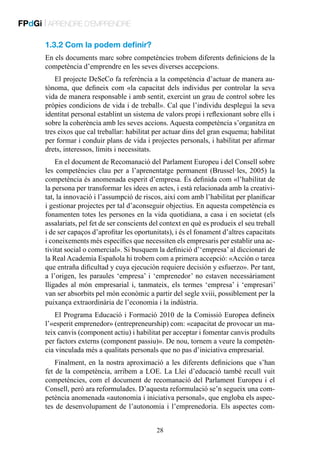 FPdGi | APRENDRE D’EMPRENDRE
1.3.2 Com la podem definir?
En els documents marc sobre competències trobem diferents definicions de la
competència d’emprendre en les seves diverses accepcions.
El projecte DeSeCo fa referència a la competència d’actuar de manera autònoma, que defineix com «la capacitat dels individus per controlar la seva
vida de manera responsable i amb sentit, exercint un grau de control sobre les
pròpies condicions de vida i de treball». Cal que l’individu desplegui la seva
identitat personal establint un sistema de valors propi i reflexionant sobre ells i
sobre la coherència amb les seves accions. Aquesta competència s’organitza en
tres eixos que cal treballar: habilitat per actuar dins del gran esquema; habilitat
per formar i conduir plans de vida i projectes personals, i habilitat per afirmar
drets, interessos, límits i necessitats.
En el document de Recomanació del Parlament Europeu i del Consell sobre
les competències clau per a l’aprenentatge permanent (Brussel·les, 2005) la
competència és anomenada esperit d’empresa. És definida com «l’habilitat de
la persona per transformar les idees en actes, i està relacionada amb la creativitat, la innovació i l’assumpció de riscos, així com amb l’habilitat per planificar
i gestionar projectes per tal d’aconseguir objectius. En aquesta competència es
fonamenten totes les persones en la vida quotidiana, a casa i en societat (els
assalariats, pel fet de ser conscients del context en què es produeix el seu treball
i de ser capaços d’aprofitar les oportunitats), i és el fonament d’altres capacitats
i coneixements més específics que necessiten els empresaris per establir una activitat social o comercial». Si busquem la definició d’‘empresa’ al diccionari de
la Real Academia Española hi trobem com a primera accepció: «Acción o tarea
que entraña dificultad y cuya ejecución requiere decisión y esfuerzo». Per tant,
a l’origen, les paraules ‘empresa’ i ‘emprenedor’ no estaven necessàriament
lligades al món empresarial i, tanmateix, els termes ‘empresa’ i ‘empresari’
van ser absorbits pel món econòmic a partir del segle xviii, possiblement per la
puixança extraordinària de l’economia i la indústria.
El Programa Educació i Formació 2010 de la Comissió Europea defineix
l’«esperit emprenedor» (entrepreneurship) com: «capacitat de provocar un mateix canvis (component actiu) i habilitat per acceptar i fomentar canvis produïts
per factors externs (component passiu)». De nou, tornem a veure la competència vinculada més a qualitats personals que no pas d’iniciativa empresarial.
Finalment, en la nostra aproximació a les diferents definicions que s’han
fet de la competència, arribem a LOE. La Llei d’educació també recull vuit
competències, com el document de recomanació del Parlament Europeu i el
Consell, però ara reformulades. D’aquesta reformulació se’n segueix una competència anomenada «autonomia i iniciativa personal», que engloba els aspectes de desenvolupament de l’autonomia i l’emprenedoria. Els aspectes com28

 