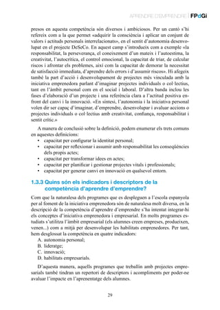 APRENDRE D’EMPRENDRE | FPdGi
presos en aquesta competència són diversos i ambiciosos. Per un cantó s’hi
refereix com a la que permet «adquirir la consciència i aplicar un conjunt de
valors i actituds personals interrelacionats», en el sentit d’autonomia desenvolupat en el projecte DeSeCo. En aquest camp s’introdueix com a exemple «la
responsabilitat, la perseverança, el coneixement d’un mateix i l’autoestima, la
creativitat, l’autocrítica, el control emocional, la capacitat de triar, de calcular
riscos i afrontar els problemes, així com la capacitat de demorar la necessitat
de satisfacció immediata, d’aprendre dels errors i d’assumir riscos». Hi afegeix
també la part d’acció i desenvolupament de projectes més vinculada amb la
iniciativa emprenedora parlant d’imaginar projectes individuals o col·lectius,
tant en l’àmbit personal com en el social i laboral. D’altra banda inclou les
fases d’elaboració d’un projecte i una referència clara a l’actitud positiva enfront del canvi i la innovació. «En síntesi, l’autonomia i la iniciativa personal
volen dir ser capaç d’imaginar, d’emprendre, desenvolupar i avaluar accions o
projectes individuals o col·lectius amb creativitat, confiança, responsabilitat i
sentit crític.»
A manera de conclusió sobre la definició, podem enumerar els trets comuns
en aquestes definicions:
•	 capacitat per configurar la identitat personal;
•	 capacitat per reflexionar i assumir amb responsabilitat les conseqüències
dels propis actes;
•	 capacitat per transformar idees en actes;
•	 capacitat per planificar i gestionar projectes vitals i professionals;
•	 capacitat per generar canvi en innovació en qualsevol entorn.

1.3.3  uins són els indicadors i descriptors de la
Q
competència d’aprendre d’emprendre?
Com que la naturalesa dels programes que es despleguen a l’escola espanyola
per al foment de la iniciativa emprenedora són de naturalesa molt diversa, en la
descripció de la competència d’aprendre d’emprendre s’ha intentat integrar-hi
els conceptes d’iniciativa emprenedora i empresarial. En molts programes estudiats s’utilitza l’àmbit empresarial (els alumnes creen empreses, produeixen,
venen...) com a mitjà per desenvolupar les habilitats emprenedores. Per tant,
hem desglossat la competència en quatre indicadors:
A.	autonomia personal;
B.	lideratge;
C.	innovació;
D.	habilitats empresarials.
D’aquesta manera, aquells programes que treballin amb projectes empresarials també tindran un repertori de descriptors i acompliments per poder-ne
avaluar l’impacte en l’aprenentatge dels alumnes.
29

 