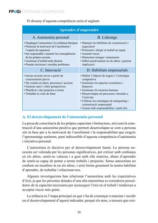 FPdGi | APRENDRE D’EMPRENDRE
El disseny d’aquesta competència seria el següent:

Aprendre d’emprendre
A. Autonomia personal

B. Lideratge

• Desplegar l’autoestima i la confiança bàsiques
P
•  otenciar la motivació de l’assoliment i
l’esperit de superació
S
•  er responsable i assumir les conseqüències
de les pròpies accions
• Gestionar el treball amb eficàcia
• Prendre decisions i resoldre problemes

• Manejar les habilitats de comunicació i

negociació
• Promoure i dirigir el treball en equip
• Assumir riscos
• Demostrar energia i entusiasme
• Influir positivament en els altres i generar

implicació

C. Innovació
•  niciar accions noves a partir de
I
coneixements previs
• Ser creatiu en idees, processos i accions
• Generar canvi i obrir perspectives
• Planificar i dur projectes a terme
• Treballar la visió de futur

D. Habilitats empresarials
• Definir l’objecte de negoci i l’estratègia

competitiva
• Gestionar els aspectes econòmics i

financers
• Gestionar els recursos humans

• Desenvolupar els processos vinculats a
l’activitat
• Utilitzar les estratègies de màrqueting i

comunicació empresarial
• Actuar amb responsabilitat i sentit ètic

A. El desenvolupament de l’autonomia personal
La presa de consciència de les pròpies capacitats i limitacions, així com la construcció d’una autoestima positiva que permeti desenvolupar-se com a persona
són la base per a la motivació de l’assoliment i la responsabilitat que exigeix
l’aprenentatge autònom, punt indiscutible d’aquesta competència d’autonomia
i iniciativa personal.
L’autoestima és decisiva per al desenvolupament humà. La persona necessita ser valorada per les persones significatives, per créixer amb confiança
en els altres, sentir-se valuosa i a gust amb ella mateixa, abans d’aprendre
de sentir-se capaç de portar a terme treballs i projectes. Sense autoestima no
confiem en nosaltres ni en els altres, i això limita greument la nostra habilitat
d’aprendre, de treballar i relacionar-nos.
Algunes investigacions han relacionat l’autoestima amb les expectatives
d’èxit, ja que les persones dotades d’una alta autoestima es consideren posseïdores de la capacitat necessària per aconseguir l’èxit en el treball i tendeixen a
acceptar riscos més grans.
La infància és l’etapa principal en què s’ha de començar a transitar i incidir
en el desenvolupament d’aquest indicador, perquè els nens, a mesura que crei30

 