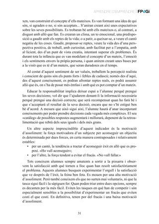 APRENDRE D’EMPRENDRE | FPdGi
xen, van construint el concepte d’ells mateixos. Es van formant una idea de qui
són, si agraden o no, si són acceptats... S’aniran creant així unes expectatives
sobre les seves possibilitats. Es trobaran bé amb ells mateixos o, al contrari, a
disgust amb allò que fan. Es crearan un clima, un to emocional, una predisposició a gaudir amb els reptes de la vida; o a patir, a queixar-se, a veure el cantó
negatiu de les coses. Gaudir, proposar-se reptes, veure la vida des d’una perspectiva positiva, de treball, amb curiositat, amb facilitat per a l’empatia, amb
al·licient, des d’un punt de vista creatiu, intentant superar els problemes. És
durant tota la infància que es van modelant el concepte d’un mateix, l’emoció
i els sentiments envers la pròpia persona, i quan anirem creant unes bases per
a la visió que es té d’un mateix, que seran duradores en el temps.
Al costat d’aquest sentiment de ser valuós, treballem la percepció realista
i conscient de quins són els punts forts i febles de cadascú; només des d’aquí,
des d’aquest coneixement, es podran afrontar reptes reals, es podrà assumir
allò que és, on s’ha de posar més èmfasi i amb què es pot comptar d’un mateix.
Educar la responsabilitat implica deixar espai a l’alumne perquè prengui
les seves decisions; vol dir que l’ajudarem donant-li la informació necessària
perquè prengui una decisió correcta; que serà recompensat quan ho farà bé i
que s’acceptarà el resultat de la seva decisió, encara que no s’hi estigui ben
bé d’acord. A mesura que això sigui així, l’alumne haurà d’anar incorporant
coneixements per poder prendre decisions cada vegada més complexes. El seu
«catàleg» de possibles respostes augmentarà i millorarà, depenent de la retroalimentació que rebrà dels seus iguals i dels més grans.
Un altre aspecte imprescindible d’aquest indicador és la motivació
d’assoliment: la força motivadora d’un subjecte per aconseguir un objectiu
és determinada per dues forces, en certa manera contraposades i relativament
estables:
•	 per un cantó, la tendència a tractar d’aconseguir èxit en allò que es proposi. «Ho vull aconseguir»;
•	 per l’altre, la força tendent a evitar el fracàs. «No vull fallar.»
Tots coneixem alumnes sempre amatents a sortir a la pissarra i observem la satisfacció amb què tornen a lloc quan han resolt satisfactòriament
el problema. Aquests alumnes busquen experimentar l’orgull i la satisfacció
que ve després de l’èxit, la feina ben feta. Es mouen per una alta motivació
d’assoliment. Però també coneixem els que no surten mai voluntaris, ni que la
tasca sigui fàcil i la sàpiguen fer. Quan poden triar entre dues opcions, sempre
es decanten per la més fàcil. Eviten les tasques en què han de competir i són
especialment sensibles a la possibilitat d’experimentar un fracàs que eviten
costi el que costi. En definitiva, tenen por del fracàs i una baixa motivació
d’assoliment.
31

 