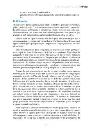 APRENDRE D’EMPRENDRE | FPdGi
	
	

•	 reconeix una situació problemàtica;
•	 enera diferents estratègies per resoldre un problema abans d’aplicarg
les.

B. El lideratge
«Líder» prové de la paraula anglesa «lead» o «leader», que significa ‘conduir,
guiar, conductor, cap...’, termes que fonamentalment expressen ‘orientació’.
En el llenguatge col·loquial, el concepte de «líder» expressa una certa «gràcia» o «carisma» que posseeixen determinades persones i que provoca que
exerceixin amb naturalitat una determinada influència sobre els altres.
Liderar és un art i per exercir-lo no n’hi ha prou amb l’instint que, més o
menys accentuat, es pot posseir per arribar-hi. Cal desenvolupar-lo coneixent
i practicant els principis aportats per l’experiència i els progressos de les ciències socials.
El nostre enfocament de la competència d’emprenedors pretén que la persona pugui ser líder d’ella mateixa i de les seves decisions i que tingui la
capacitat per presentar-les als altres. Així doncs, cal desenvolupar habilitats
per comunicar-se de manera efectiva i negociar per tenir bones relacions interpersonals i per relacionar-se amb l’entorn: parlar de manera apropiada; entendre el que s’ha escoltat o llegit; expressar adequadament idees, sentiments,
pensaments; saber argumentar, persuadir i convèncer... són acompliments que
mostren què entenem per tenir un maneig adequat de la comunicació.
Podem dir que, quan arriben a escola, els nens ja saben parlar i comunicar-se, però en realitat el que fan és un «ús col·loquial del llenguatge»:
necessiten aprendre’n l’ús més formal i elaborat que s’exigirà a l’escola.
L’escola, doncs, contribueix al domini de les habilitats comunicatives més
habituals, que són: parlar i escoltar, llegir, entendre i escriure. Si volem enfortir aquestes habilitats a l’aula, haurem d’utilitzar determinades estratègies, com ara fomentar les interaccions constructives a la mateixa aula, parlar a classe, generar climes d’escolta i respecte a tothom, centrar-se més a
comunicar que a informar i aprendre de negociar... La majoria de nosaltres
ens trobem immersos cada dia en una «negociació», tant si és dirimint un
conflicte com cercant solucions a un problema. Tot amb tot, no reconeixem
que estem negociant, perquè creiem que negociar no és res que ens sigui
propi, que els qui tenen aquesta capacitat són els empresaris que es dediquen
a signar contractes milionaris.
Però negociar és utilitzar un mètode convenient que permeti arribar a un
acord, a una solució satisfactòria entre les parts interessades. Generar canvis,
obrint finestres a aquells que només veien portes és poder-se moure des de
diferents perspectives. Això està relacionat directament amb les habilitats de
negociació, on se sap que la realitat està dibuixada per les perspectives de
33

 