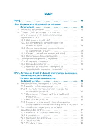 Índex
Pròleg.  .  .  .  .  .  .  .  .  .  .  .  .  .  .  .  .  .  .  .  .  .  .  .  .  .  .  .  .  .  .  .  .  .  .  .  .  .  .  .  .  .  .  .  .  .  .  .  .  .  .  .  .  . 11
I Part.  ls preparatius. Presentació del document
E
i fonamentació.  .  .  .  .  .  .  .  .  .  .  .  .  .  .  .  .  .  .  .  .  .  .  .  .  .  .  .  .  .  .  .  .  .  .  .  .  .  .  .  . 13
1.1	 Presentació del document . . . . . . . . . . . . . . . . . . . . . . . . . . . . . . . .  15
1.2	 El model d’ensenyament per competències,
porta d’entrada a la introducció de la iniciativa
emprenedora a l’aula . . . . . . . . . . . . . . . . . . . . . . . . . . . . . . . . . . . .  18
1.2.1	 Què és una competència? . . . . . . . . . . . . . . . . . . . . . . . . . . .  18
1.2.2	 Les competències: com arriben al nostre
sistema educatiu?. . . . . . . . . . . . . . . . . . . . . . . . . . . . . . . . . .  19
1.2.3	 Com es poden introduir les competències
en la programació d’aula? . . . . . . . . . . . . . . . . . . . . . . . . . . .  22
1.2.4	 Com es poden entrenar les competències?. . . . . . . . . . . . . .  23
1.2.5	 Com s’avaluen les competències?. . . . . . . . . . . . . . . . . . . . .  26
1.3	 La competència d’aprendre d’emprendre. . . . . . . . . . . . . . . . . . . . . 27
1.3.1	 Emprenedor o empresari? . . . . . . . . . . . . . . . . . . . . . . . . . . .  27
1.3.2	 Com podem definirla? . . . . . . . . . . . . . . . . . . . . . . . . . . . . . .  28
1.3.3	 Quins són els indicadors i descriptors de
la competència d’aprendre d’emprendre?. . . . . . . . . . . . . . .  29
II Part.  ornades de treball d’educació emprenedora. Conclusions.
J
Recomanacions per a l’educació
del talent emprenedor en els centres
d’educació formal.  .  .  .  .  .  .  .  .  .  .  .  .  .  .  .  .  .  .  .  .  .  .  .  .  .  .  .  .  .  .  .  .  .  .  .  .  . 41
2.1	 Propostes de mesures respecte al currículum. . . . . . . . . . . . . . . . .  45
2.1.1	 Apostar per les competències . . . . . . . . . . . . . . . . . . . . . . . .  45
2.1.2	 Fomentar la interdisciplinarietat i les propostes
de currículum globalitzat. . . . . . . . . . . . . . . . . . . . . . . . . . . . .  45
2.1.3	 Combinar els continguts explícits amb el treball
transversal. . . . . . . . . . . . . . . . . . . . . . . . . . . . . . . . . . . . . . . .  46
2.1.4	 Utilitzar el temps escolar. . . . . . . . . . . . . . . . . . . . . . . . . . . . .  46
2.1.5	 Incloure en la programació referències explícites
als indicadors de la competència d’aprendre d’emprendre. .  47
2.2	 Propostes de mesures pel que fa als aspectes
organitzatius dels centres. . . . . . . . . . . . . . . . . . . . . . . . . . . . . . . . .  47
2.2.1	 Flexibilitat de l’organització del centre. . . . . . . . . . . . . . . . . .  47
2.2.2	Inclusivitat. . . . . . . . . . . . . . . . . . . . . . . . . . . . . . . . . . . . . . . .  48
2.2.3	 Continuïtat dels programes. . . . . . . . . . . . . . . . . . . . . . . . . . . 48
2.2.4	 Treball en xarxa. . . . . . . . . . . . . . . . . . . . . . . . . . . . . . . . . . . .  48
2.2.5	 Vinculació a l’aula. . . . . . . . . . . . . . . . . . . . . . . . . . . . . . . . . .  49

 