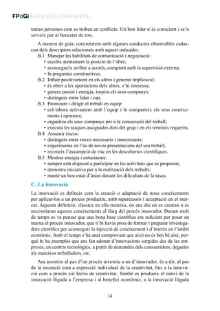 FPdGi | APRENDRE D’EMPRENDRE
tantes persones com es troben en conflicte. Un bon líder n’és conscient i se’n
serveix per al benestar de tots.
A manera de guia, concretarem amb algunes conductes observables cadascun dels descriptors relacionats amb aquest indicador.
B.1	 Manejar les habilitats de comunicació i negociació:
	 •	escolta atentament la posició de l’altre;
	 •	aconsegueix arribar a acords, comptant amb la supervisió externa;
	 •	fa preguntes constructives.
B.2	 Influir positivament en els altres i generar implicació:
	 •	és obert a les aportacions dels altres, s’hi interessa;
	 •	genera passió i energia, inspira els seus companys;
	 •	distingeix entre líder i cap.
B.3	 Promoure i dirigir el treball en equip:
	 •	 ol·labora activament amb l’equip i hi comparteix els seus coneixec
ments i opinions;
	 •	organitza els seus companys per a la consecució del treball;
	 •	executa les tasques assignades dins del grup i en els terminis requerits.
B.4	 Assumir riscos:
	 •	distingeix entre riscos necessaris i innecessaris;
	 •	experimenta en l’ús de noves presentacions del seu treball;
	 •	reconeix l’assumpció de risc en les descobertes científiques.
B.5	 Mostrar energia i entusiasme:
	 •	sempre està disposat a participar en les activitats que es proposen;
	 •	demostra iniciativa per a la realització dels treballs;
	 •	manté un bon estat d’ànim davant les dificultats de la tasca.

C. La innovació
La innovació es defineix com la creació o adaptació de nous coneixements
per aplicar-los a un procés productiu, amb repercussió i acceptació en el mercat. Aquesta definició, clàssica en ella mateixa, no ens diu on es crearan o es
necessitaran aquests coneixements al llarg del procés innovador. Durant molt
de temps es va pensar que una bona base científica era suficient per posar en
marxa el procés innovador, que n’hi havia prou de formar i preparar investigadors científics per aconseguir la injecció de coneixement i d’interès en l’àmbit
econòmic. Amb el temps s’ha anat comprovant que això no és ben bé així, perquè hi ha exemples que ens fan adonar d’innovacions sorgides des de les empreses, en centres tecnològics, a partir de demandes dels consumidors, degudes
als mateixos treballadors, etc.
Ara assistim al pas d’un procés inventiu a un d’innovador, és a dir, al pas
de la invenció com a expressió individual de la creativitat, fins a la innovació com a procés col·lectiu de creativitat. També es produeix el canvi de la
innovació lligada a l’empresa i al benefici econòmic, a la innovació lligada
34

 