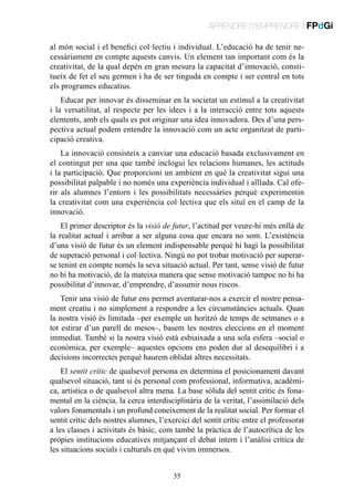 APRENDRE D’EMPRENDRE | FPdGi
al món social i el benefici col·lectiu i individual. L’educació ha de tenir necessàriament en compte aquests canvis. Un element tan important com és la
creativitat, de la qual depèn en gran mesura la capacitat d’innovació, constitueix de fet el seu germen i ha de ser tinguda en compte i ser central en tots
els programes educatius.
Educar per innovar és disseminar en la societat un estímul a la creativitat
i la versatilitat, al respecte per les idees i a la interacció entre tots aquests
elements, amb els quals es pot originar una idea innovadora. Des d’una perspectiva actual podem entendre la innovació com un acte organitzat de participació creativa.
La innovació consisteix a canviar una educació basada exclusivament en
el contingut per una que també inclogui les relacions humanes, les actituds
i la participació. Que proporcioni un ambient en què la creativitat sigui una
possibilitat palpable i no només una experiència individual i aïllada. Cal oferir als alumnes l’entorn i les possibilitats necessàries perquè experimentin
la creativitat com una experiència col·lectiva que els situï en el camp de la
innovació.
El primer descriptor és la visió de futur, l’actitud per veure-hi més enllà de
la realitat actual i arribar a ser alguna cosa que encara no som. L’existència
d’una visió de futur és un element indispensable perquè hi hagi la possibilitat
de superació personal i col·lectiva. Ningú no pot trobar motivació per superarse tenint en compte només la seva situació actual. Per tant, sense visió de futur
no hi ha motivació, de la mateixa manera que sense motivació tampoc no hi ha
possibilitat d’innovar, d’emprendre, d’assumir nous riscos.
Tenir una visió de futur ens permet aventurar-nos a exercir el nostre pensament creatiu i no simplement a respondre a les circumstàncies actuals. Quan
la nostra visió és limitada –per exemple un horitzó de temps de setmanes o a
tot estirar d’un parell de mesos–, basem les nostres eleccions en el moment
immediat. També si la nostra visió està esbiaixada a una sola esfera –social o
econòmica, per exemple– aquestes opcions ens poden dur al desequilibri i a
decisions incorrectes perquè haurem oblidat altres necessitats.
El sentit crític de qualsevol persona en determina el posicionament davant
qualsevol situació, tant si és personal com professional, informativa, acadèmica, artística o de qualsevol altra mena. La base sòlida del sentit crític és fonamental en la ciència, la cerca interdisciplinària de la veritat, l’assimilació dels
valors fonamentals i un profund coneixement de la realitat social. Per formar el
sentit crític dels nostres alumnes, l’exercici del sentit crític entre el professorat
a les classes i activitats és bàsic, com també la pràctica de l’autocrítica de les
pròpies institucions educatives mitjançant el debat intern i l’anàlisi crítica de
les situacions socials i culturals en què vivim immersos.
35

 
