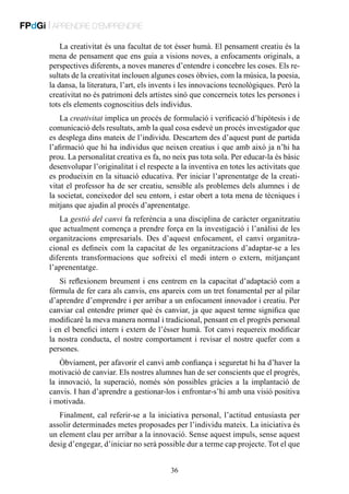 FPdGi | APRENDRE D’EMPRENDRE
La creativitat és una facultat de tot ésser humà. El pensament creatiu és la
mena de pensament que ens guia a visions noves, a enfocaments originals, a
perspectives diferents, a noves maneres d’entendre i concebre les coses. Els resultats de la creativitat inclouen algunes coses òbvies, com la música, la poesia,
la dansa, la literatura, l’art, els invents i les innovacions tecnològiques. Però la
creativitat no és patrimoni dels artistes sinó que concerneix totes les persones i
tots els elements cognoscitius dels individus.
La creativitat implica un procés de formulació i verificació d’hipòtesis i de
comunicació dels resultats, amb la qual cosa esdevé un procés investigador que
es desplega dins mateix de l’individu. Descartem des d’aquest punt de partida
l’afirmació que hi ha individus que neixen creatius i que amb això ja n’hi ha
prou. La personalitat creativa es fa, no neix pas tota sola. Per educar-la és bàsic
desenvolupar l’originalitat i el respecte a la inventiva en totes les activitats que
es produeixin en la situació educativa. Per iniciar l’aprenentatge de la creativitat el professor ha de ser creatiu, sensible als problemes dels alumnes i de
la societat, coneixedor del seu entorn, i estar obert a tota mena de tècniques i
mitjans que ajudin al procés d’aprenentatge.
La gestió del canvi fa referència a una disciplina de caràcter organitzatiu
que actualment comença a prendre força en la investigació i l’anàlisi de les
organitzacions empresarials. Des d’aquest enfocament, el canvi organitzacional es defineix com la capacitat de les organitzacions d’adaptar-se a les
diferents transformacions que sofreixi el medi intern o extern, mitjançant
l’aprenentatge.
Si reflexionem breument i ens centrem en la capacitat d’adaptació com a
fórmula de fer cara als canvis, ens apareix com un tret fonamental per al pilar
d’aprendre d’emprendre i per arribar a un enfocament innovador i creatiu. Per
canviar cal entendre primer què és canviar, ja que aquest terme significa que
modificaré la meva manera normal i tradicional, pensant en el progrés personal
i en el benefici intern i extern de l’ésser humà. Tot canvi requereix modificar
la nostra conducta, el nostre comportament i revisar el nostre quefer com a
persones.
Òbviament, per afavorir el canvi amb confiança i seguretat hi ha d’haver la
motivació de canviar. Els nostres alumnes han de ser conscients que el progrés,
la innovació, la superació, només són possibles gràcies a la implantació de
canvis. I han d’aprendre a gestionar-los i enfrontar-s’hi amb una visió positiva
i motivada.
Finalment, cal referir-se a la iniciativa personal, l’actitud entusiasta per
assolir determinades metes proposades per l’individu mateix. La iniciativa és
un element clau per arribar a la innovació. Sense aquest impuls, sense aquest
desig d’engegar, d’iniciar no serà possible dur a terme cap projecte. Tot el que
36

 