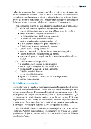 APRENDRE D’EMPRENDRE | FPdGi
es limiti a això es quedarà en un mínim d’idees creatives, que si no van més
enllà no arribaran a madurar... seran uns desitjos sense més, una declaració de
bones intencions. Per educar la iniciativa s’han de fomentar activitats i espais
en què els alumnes puguin realitzar i engegar idees i projectes que sorgeixin
de la seva pròpia voluntat o treballar amb contractes d’aprenentatge.
Proposem com a exemple els següents acompliments a observar en l’alumne:
C.1	 Iniciar accions noves a partir de coneixements previs:
	 •	proposa millores sense que hi hagi un problema concret a resoldre;
	 •	mostra una actitud d’impuls davant la tasca;
	 •	vol explorar qüestions que li generen incertesa.
C.2	 Ser creatiu en idees, processos i accions:
	 •	planteja solucions divergents (bones i noves);
	 •	fa usos diferents de recursos que li són habituals;
	 •	té facilitat per imaginar idees i projectes nous.
C.3	 Generar canvis i obrir perspectives:
	 •	construeix alternatives diferents davant situacions conegudes;
	 •	s’adapta fàcilment a noves fórmules de treball;
	 •	 stableix els passos a seguir des de la situació actual fins al canvi
e
desitjat.
C.4	 Planificar i dur a terme projectes:
	 •	fa una planificació ajustada als mitjans reals;
	 •	coneix els passos necessaris d’una planificació;
	 •	distingeix entre el que sap i el que li cal saber.
C.5	 Treballar una visió de futur:
	 •	preveu possibilitats incertes;
	 •	organitza la informació i detecta les necessitats primàries;
	 •	anticipa conseqüències.

D. Habilitats empresarials
Després de veure la vinculació entre la competència i les necessitats de generar
un model econòmic més solvent, sembla clar que una de les eines per posar
en joc els acompliments d’autonomia, lideratge i innovació descrits és el desenvolupament de tasques i activitats vinculades a l’activitat econòmica. Que
els alumnes creïn i gestionin empreses integra les dues accepcions d’iniciativa
emprenedora i, a més, aporta els coneixements financers imprescindibles en
el món actual. Saber com funciona el món laboral dota els nostres alumnes
d’estratègies i recursos per enfrontar la seva incorporació al treball.
Dins de les habilitats empresarials treballarem la gestió de recursos humans
i materials. Pretenem que els alumnes generin criteris per prendre les decisions
que comporta la gestió, fent una anàlisi de la situació i valorant les diferents
possibilitats d’acció.
37

 