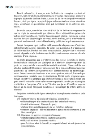 FPdGi | APRENDRE D’EMPRENDRE
També cal conèixer i manejar amb facilitat certs conceptes econòmics i
financers, tant per al desenvolupament dels projectes empresarials com per a
la pròpia economia familiar futura. La idea no és fer-los adquirir vocabulari
financer, sinó que siguin capaços de jugar amb aquests elements en situacions
reals, identificant les possibilitats amb què es trobaran en els diferents contextos.
En molts casos, una de les claus de l’èxit de les iniciatives empresarials
rau en el pla de comunicació que elaborin. Haver d’identificar quina és la
cultura empresarial i com realitzar la comunicació interna i externa de la seva
activitat farà que desenvolupin un coneixement profund, que d’altra banda els
permetrà analitzar amb criteri el bombardeig publicitari a què són sotmesos.
Perquè l’empresa sigui rendible caldrà controlar els processos d’activitat,
optimitzant els recursos materials, de temps i de personal, a fi d’aconseguir
un millor resultat. Produir més amb menys qualitat , fer prevaler el resultat i
encarir el producte són decisions que incideixen de manera substancial en la
viabilitat d’una empresa.
En molts programes que ja s’ofereixen a les escoles i en tots els àmbits
internacionals s’inclouen dos conceptes en el marc del desenvolupament de
projectes empresarials: responsabilitat social i sentit ètic. Només cal fer una
ullada a qualsevol llibreria per ser conscient de la transcendència d’aquestes
qüestions i de l’interès que generen en el context mundial de desenvolupament. Estan clarament vinculades a les preocupacions sobre el desenvolupament econòmic i social a totes les institucions. De fet, molts programes promouen iniciatives d’empresa que aporten beneficis a la societat i posen una
gran atenció sobre els valors en la cultura empresarial. Ara bé: per aconseguir
rendibilitat a l’empresa, s’hi val tot? Sembla que ja no. Considerar aquests
factors en la gestió provocarà la reflexió i l’assumpció de criteris entre els
alumnes.
Proposem a continuació alguns exemples d’acompliments associats a cada
descriptor.
D.1	 Definir l’objecte de negoci i l’estratègia competitiva:
	 •	utilitza eines per a la sistematització de l’anàlisi del context;
	 •	identifica fortaleses i febleses del grup;
	 •	elabora línies estratègiques des de les fortaleses del grup;
	 •	 stableix objectius i accions realitzables per al desenvolupament d’una
e
línia estratègica.
D.2	 Gestionar els aspectes economicofinancers:
	 •	 elabora un pressupost realista i detallat dels costos;
	 •	 utilitza els recursos de manera creativa;
	 •	 ren decisions sobre la base del pressupost elaborat, tot anticipant-ne les
p
conseqüències.
38

 