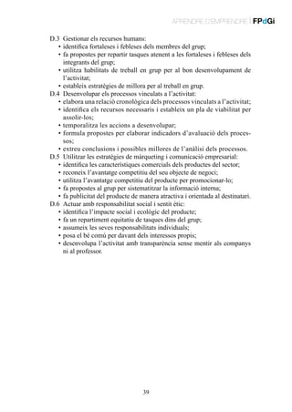 APRENDRE D’EMPRENDRE | FPdGi
D.3	 Gestionar els recursos humans:
	 •	identifica fortaleses i febleses dels membres del grup;
	 •	 a propostes per repartir tasques atenent a les fortaleses i febleses dels
f
integrants del grup;
	 •	 tilitza habilitats de treball en grup per al bon desenvolupament de
u
l’activitat;
	 •	estableix estratègies de millora per al treball en grup.
D.4	 Desenvolupar els processos vinculats a l’activitat:
	 •	 elabora una relació cronològica dels processos vinculats a l’activitat;
	 •	 dentifica els recursos necessaris i estableix un pla de viabilitat per
i
assolir-los;
	 •	temporalitza les accions a desenvolupar;
	 •	 ormula propostes per elaborar indicadors d’avaluació dels procesf
sos;
	 •	extreu conclusions i possibles millores de l’anàlisi dels processos.
D.5	 Utilitzar les estratègies de màrqueting i comunicació empresarial:
	 •	identifica les característiques comercials dels productes del sector;
	 •	reconeix l’avantatge competitiu del seu objecte de negoci;
	 •	utilitza l’avantatge competitiu del producte per promocionar-lo;
	 •	fa propostes al grup per sistematitzar la informació interna;
	 •	 fa publicitat del producte de manera atractiva i orientada al destinatari.
D.6	 Actuar amb responsabilitat social i sentit ètic:
	 •	identifica l’impacte social i ecològic del producte;
	 •	fa un repartiment equitatiu de tasques dins del grup;
	 •	assumeix les seves responsabilitats individuals;
	 •	posa el bé comú per davant dels interessos propis;
	 •	 esenvolupa l’activitat amb transparència sense mentir als companys
d
ni al professor.

39

 