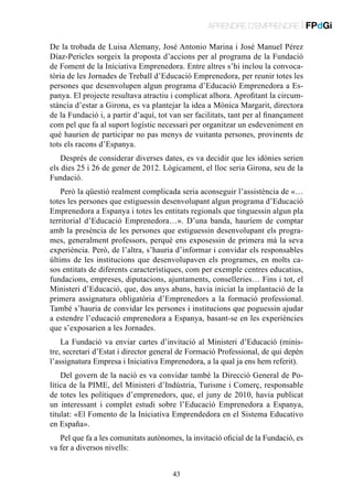 APRENDRE D’EMPRENDRE | FPdGi
De la trobada de Luisa Alemany, José Antonio Marina i José Manuel Pérez
Díaz-Pericles sorgeix la proposta d’accions per al programa de la Fundació
de Foment de la Iniciativa Emprenedora. Entre altres s’hi inclou la convocatòria de les Jornades de Treball d’Educació Emprenedora, per reunir totes les
persones que desenvolupen algun programa d’Educació Emprenedora a Espanya. El projecte resultava atractiu i complicat alhora. Aprofitant la circumstància d’estar a Girona, es va plantejar la idea a Mònica Margarit, directora
de la Fundació i, a partir d’aquí, tot van ser facilitats, tant per al finançament
com pel que fa al suport logístic necessari per organitzar un esdeveniment en
què haurien de participar no pas menys de vuitanta persones, provinents de
tots els racons d’Espanya.
Després de considerar diverses dates, es va decidir que les idònies serien
els dies 25 i 26 de gener de 2012. Lògicament, el lloc seria Girona, seu de la
Fundació.
Però la qüestió realment complicada seria aconseguir l’assistència de «…
totes les persones que estiguessin desenvolupant algun programa d’Educació
Emprenedora a Espanya i totes les entitats regionals que tinguessin algun pla
territorial d’Educació Emprenedora…». D’una banda, hauríem de comptar
amb la presència de les persones que estiguessin desenvolupant els programes, generalment professors, perquè ens exposessin de primera mà la seva
experiència. Però, de l’altra, s’hauria d’informar i convidar els responsables
últims de les institucions que desenvolupaven els programes, en molts casos entitats de diferents característiques, com per exemple centres educatius,
fundacions, empreses, diputacions, ajuntaments, conselleries… Fins i tot, el
Ministeri d’Educació, que, dos anys abans, havia iniciat la implantació de la
primera assignatura obligatòria d’Emprenedors a la formació professional.
També s’hauria de convidar les persones i institucions que poguessin ajudar
a estendre l’educació emprenedora a Espanya, basant-se en les experiències
que s’exposarien a les Jornades.
La Fundació va enviar cartes d’invitació al Ministeri d’Educació (ministre, secretari d’Estat i director general de Formació Professional, de qui depèn
l’assignatura Empresa i Iniciativa Emprenedora, a la qual ja ens hem referit).
Del govern de la nació es va convidar també la Direcció General de Política de la PIME, del Ministeri d’Indústria, Turisme i Comerç, responsable
de totes les polítiques d’emprenedors, que, el juny de 2010, havia publicat
un interessant i complet estudi sobre l’Educació Emprenedora a Espanya,
titulat: «El Fomento de la Iniciativa Emprendedora en el Sistema Educativo
en España».
Pel que fa a les comunitats autònomes, la invitació oficial de la Fundació, es
va fer a diversos nivells:
43

 