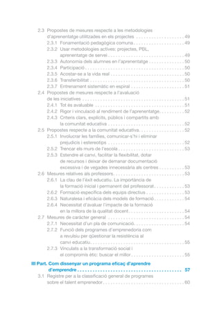 2.3	 Propostes de mesures respecte a les metodologies
d’aprenentatge utilitzades en els projectes . . . . . . . . . . . . . . . . . . .  49
2.3.1	 Fonamentació pedagògica comuna. . . . . . . . . . . . . . . . . . . .  49
2.3.2	 Usar metodologies actives: projectes, PBL,
aprenentatge de servei. . . . . . . . . . . . . . . . . . . . . . . . . . . . . .  49
2.3.3	 Autonomia dels alumnes en l’aprenentatge. . . . . . . . . . . . . .  50
2.3.4	Participació. . . . . . . . . . . . . . . . . . . . . . . . . . . . . . . . . . . . . . .  50
2.3.5	 Acostar-se a la vida real. . . . . . . . . . . . . . . . . . . . . . . . . . . . .  50
2.3.6	Transferibilitat. . . . . . . . . . . . . . . . . . . . . . . . . . . . . . . . . . . . .  50
2.3.7	 Entrenament sistemàtic en espiral. . . . . . . . . . . . . . . . . . . . .  51
2.4	 Propostes de mesures respecte a l’avaluació
de les iniciatives . . . . . . . . . . . . . . . . . . . . . . . . . . . . . . . . . . . . . . . .  51
2.4.1	 Tot és avaluable . . . . . . . . . . . . . . . . . . . . . . . . . . . . . . . . . . .  51
2.4.2	 Rigor i vinculació al rendiment de l’aprenentatge. . . . . . . . . .  52
2.4.3	 Criteris clars, explícits, públics i compartits amb
la comunitat educativa . . . . . . . . . . . . . . . . . . . . . . . . . . . . . .  52
2.5	 Propostes respecte a la comunitat educativa. . . . . . . . . . . . . . . . . .  52
2.5.1	 Involucrar les famílies, comunicar-s’hi i eliminar
prejudicis i estereotips . . . . . . . . . . . . . . . . . . . . . . . . . . . . . .  52
2.5.2	 Trencar els murs de l’escola. . . . . . . . . . . . . . . . . . . . . . . . . .  53
2.5.3	 Estendre el canvi, facilitar la flexibilitat, dotar
de recursos i deixar de demanar documentació
excessiva i de vegades innecessària als centres. . . . . . . . . .  53
2.6	 Mesures relatives als professors. . . . . . . . . . . . . . . . . . . . . . . . . . . .  53
2.6.1	 La clau de l’èxit educatiu. La importància de
la formació inicial i permanent del professorat. . . . . . . . . . . .  53
2.6.2	 Formació específica dels equips directius. . . . . . . . . . . . . . .  53
2.6.3	 Naturalesa i eficàcia dels models de formació. . . . . . . . . . . .  54
2.6.4	 Necessitat d’avaluar l’impacte de la formació
en la millora de la qualitat docent. . . . . . . . . . . . . . . . . . . . . .  54
2.7	 Mesures de caràcter general . . . . . . . . . . . . . . . . . . . . . . . . . . . . . .  54
2.7.1	 Necessitat d’un pla de comunicació. . . . . . . . . . . . . . . . . . . .  54
2.7.2	 Funció dels programes d’emprenedoria com
a revulsiu per qüestionar la resistència al
canvi educatiu. . . . . . . . . . . . . . . . . . . . . . . . . . . . . . . . . . . . .  55
2.7.3	 Vinculats a la transformació social i
el compromís ètic: buscar el millor. . . . . . . . . . . . . . . . . . . . .  55
III Part. Com dissenyar un programa eficaç d’aprendre

d’emprendre.  .  .  .  .  .  .  .  .  .  .  .  .  .  .  .  .  .  .  .  .  .  .  .  .  .  .  .  .  .  .  .  .  .  .  .  .  .  .  .  .  . 57
3.1	 Registre per a la classificació general de programes
sobre el talent emprenedor. . . . . . . . . . . . . . . . . . . . . . . . . . . . . . . .  60

 
