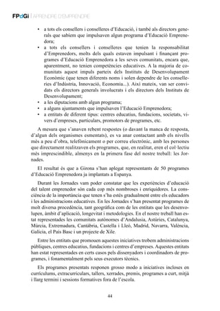 FPdGi | APRENDRE D’EMPRENDRE
•	 a tots els consellers i conselleres d’Educació, i també als directors generals que sabíem que impulsaven algun programa d’Educació Emprenedora;
•	 a tots els consellers i conselleres que tenien la responsabilitat
d’Emprenedors, molts dels quals estaven impulsant i finançant programes d’Educació Emprenedora a les seves comunitats, encara que,
aparentment, no tenien competències educatives. A la majoria de comunitats aquest impuls parteix dels Instituts de Desenvolupament
Econòmic (que tenen diferents noms i solen dependre de les conselleries d’Indústria, Innovació, Economia...). Així mateix, van ser convidats els directors generals involucrats i els directors dels Instituts de
Desenvolupament;
•	 a les diputacions amb algun programa;
•	 a alguns ajuntaments que impulsaven l’Educació Emprenedora;
•	 a entitats de diferent tipus: centres educatius, fundacions, societats, vivers d’empreses, particulars, promotors de programes, etc.
A mesura que s’anaven rebent respostes (o davant la manca de resposta,
d’algun dels organismes esmentats), es va anar contactant amb els nivells
més a peu d’obra, telefònicament o per correu electrònic, amb les persones
que directament realitzaven els programes, que, en realitat, eren el col·lectiu
més imprescindible, almenys en la primera fase del nostre treball: les Jornades.
El resultat és que a Girona s’han aplegat representants de 50 programes
d’Educació Emprenedora ja implantats a Espanya.
Durant les Jornades vam poder constatar que les experiències d’educació
del talent emprenedor són cada cop més nombroses i enriquidores. La consciència de la importància que tenen s’ha estès gradualment entre els educadors
i les administracions educatives. En les Jornades s’han presentat programes de
molt diversa procedència, tant geogràfica com de les entitats que les desenvolupen, àmbit d’aplicació, longevitat i metodologies. En el nostre treball han estat representades les comunitats autònomes d’Andalusia, Astúries, Catalunya,
Múrcia, Extremadura, Cantàbria, Castella i Lleó, Madrid, Navarra, València,
Galícia, el País Basc i un projecte de Xile.
Entre les entitats que promouen aquestes iniciatives trobem administracions
públiques, centres educatius, fundacions i centres d’empreses. Aquestes entitats
han estat representades en certs casos pels dissenyadors i coordinadors de programes, i fonamentalment pels seus executors tècnics.
Els programes presentats responen grosso modo a iniciatives incloses en
currículums, extracurriculars, tallers, xerrades, premis, programes a curt, mitjà
i llarg termini i sessions formatives fora de l’escola.
44

 