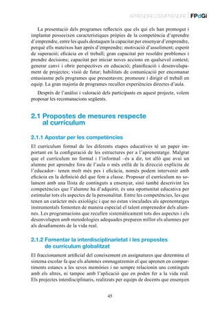 APRENDRE D’EMPRENDRE | FPdGi
La presentació dels programes reflecteix que els qui els han promogut i
implantat posseeixen característiques pròpies de la competència d’aprendre
d’emprendre, entre les quals destaquen la capacitat per ensenyar d’emprendre,
perquè ells mateixos han après d’emprendre; motivació d’assoliment; esperit
de superació; eficàcia en el treball; gran capacitat per resoldre problemes i
prendre decisions; capacitat per iniciar noves accions en qualsevol context;
generar canvi i obrir perspectives en educació; planificació i desenvolupament de projectes; visió de futur; habilitats de comunicació per encomanar
entusiasme pels programes que presentaven; promoure i dirigir el treball en
equip. La gran majoria de programes recullen experiències directes d’aula.
Després de l’anàlisi i valoració dels participants en aquest projecte, volem
proposar les recomanacions següents.

2.1  ropostes de mesures respecte
P
al currículum
2.1.1 Apostar per les competències
El currículum formal de les diferents etapes educatives té un paper important en la configuració de les estructures per a l’aprenentatge. Malgrat
que el currículum no formal i l’informal –és a dir, tot allò que avui un
alumne pot aprendre fora de l’aula o més enllà de la direcció explícita de
l’educador– tenen molt més pes i eficàcia, només podem intervenir amb
eficàcia en la definició del que fem a classe. Proposar el currículum no solament amb una llista de continguts a ensenyar, sinó també descrivint les
competències que l’alumne ha d’adquirir, és una oportunitat educativa per
estimular tots els aspectes de la personalitat. Entre les competències, les que
tenen un caràcter més axiològic i que no estan vinculades als aprenentatges
instrumentals fomenten de manera especial el talent emprenedor dels alumnes. Les programacions que recullen sistemàticament tots dos aspectes i els
desenvolupen amb metodologies adequades preparen millor els alumnes per
als desafiaments de la vida real.

2.1.2  omentar la interdisciplinarietat i les propostes
F
de currículum globalitzat
El fraccionament artificial del coneixement en assignatures que determina el
sistema escolar fa que els alumnes emmagatzemin el que aprenen en compartiments estancs a les seves memòries i no sempre relacionin uns continguts
amb els altres, ni tampoc amb l’aplicació que en poden fer a la vida real.
Els projectes interdisciplinaris, realitzats per equips de docents que ensenyen
45

 